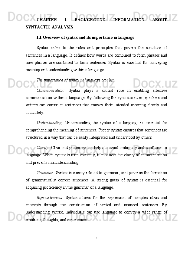 CHAPTER   I.   BACKGROUND   INFORMATION   ABOUT
SYNTACTIC ANALYSIS
1.1 Overview of syntax and its importance in language
Syntax   refers   to   the   rules   and   principles   that   govern   the   structure   of
sentences  in a language. It  defines how words are combined to form phrases and
how   phrases   are   combined   to   form   sentences.   Syntax   is   essential   for   conveying
meaning and understanding within a language.
The importance of syntax in language can be:
Communication:   Syntax   plays   a   crucial   role   in   enabling   effective
communication within a language. By following the syntactic rules, speakers and
writers   can   construct   sentences   that   convey   their   intended   meaning   clearly   and
accurately.
Understanding:   Understanding   the   syntax   of   a   language   is   essential   for
comprehending the meaning of sentences. Proper syntax ensures that sentences are
structured in a way that can be easily interpreted and understood by others.
Clarity:   Clear and proper syntax helps to avoid ambiguity and confusion in
language. When syntax is used correctly, it enhances the clarity of communication
and prevents misunderstanding.
Grammar:  Syntax is closely related to grammar, as it governs the formation
of   grammatically   correct   sentences.   A   strong   grasp   of   syntax   is   essential   for
acquiring proficiency in the grammar of a language.
Expressiveness:   Syntax   allows   for   the   expression   of   complex   ideas   and
concepts   through   the   construction   of   varied   and   nuanced   sentences.   By
understanding   syntax,   individuals   can   use   language   to   convey   a   wide   range   of
emotions, thoughts, and experiences.
5 