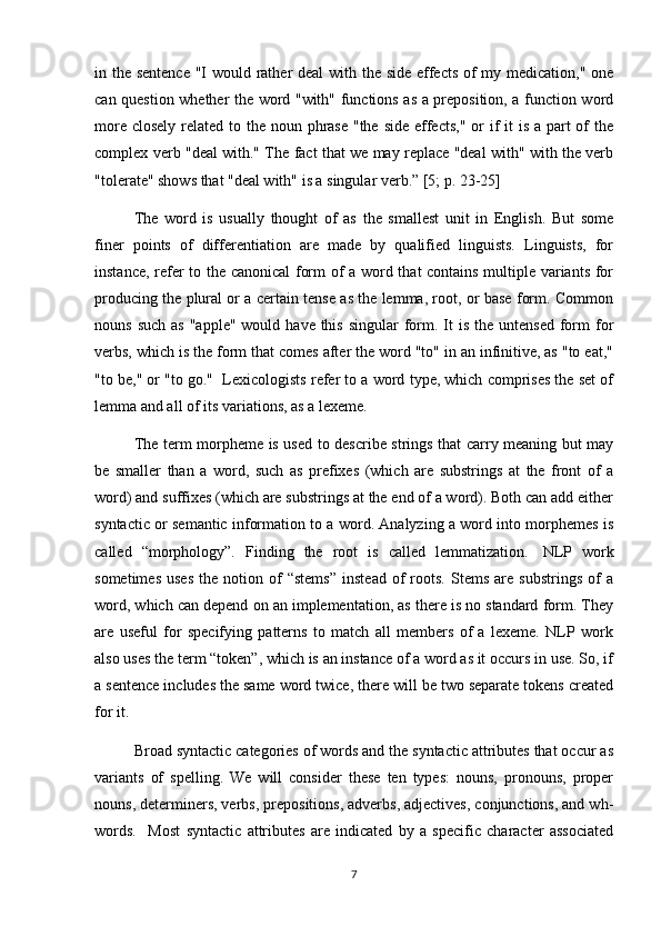 in the sentence "I would rather  deal  with the side effects of my medication," one
can question whether the word "with" functions as a preposition, a function word
more closely related to the noun phrase "the side effects,"  or  if  it  is a part  of  the
complex verb "deal with." The fact that we may replace "deal with" with the verb
"tolerate" shows that "deal with" is a singular verb.” [5; p. 23-25]
The   word   is   usually   thought   of   as   the   smallest   unit   in   English.   But   some
finer   points   of   differentiation   are   made   by   qualified   linguists.   Linguists,   for
instance, refer to the canonical form of a word that contains multiple variants for
producing the plural or a certain tense as the lemma, root, or base form. Common
nouns  such  as  "apple"  would  have  this  singular   form.  It   is the  untensed  form   for
verbs, which is the form that comes after the word "to" in an infinitive, as "to eat,"
"to be," or "to go."  Lexicologists refer to a word type, which comprises the set of
lemma and all of its variations, as a lexeme.  
The term morpheme is used to describe strings that carry meaning but may
be   smaller   than   a   word,   such   as   prefixes   (which   are   substrings   at   the   front   of   a
word) and suffixes (which are substrings at the end of a word). Both can add either
syntactic or semantic information to a word. Analyzing a word into morphemes is
called   “morphology”.   Finding   the   root   is   called   lemmatization.     NLP   work
sometimes   uses   the   notion   of   “stems”   instead   of   roots.   Stems   are   substrings   of   a
word, which can depend on an implementation, as there is no standard form. They
are   useful   for   specifying   patterns   to   match   all   members   of   a   lexeme.   NLP   work
also uses the term “token”, which is an instance of a word as it occurs in use. So, if
a sentence includes the same word twice, there will be two separate tokens created
for it.
Broad syntactic categories of words and the syntactic attributes that occur as
variants   of   spelling.   We   will   consider   these   ten   types:   nouns,   pronouns,   proper
nouns, determiners, verbs, prepositions, adverbs, adjectives, conjunctions, and wh-
words.     Most   syntactic   attributes   are   indicated   by   a   specific   character   associated
7 