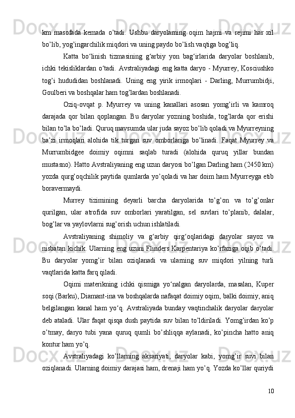 km   masofada   kemada   o’tadi.   Ushbu   daryolarning   oqim   hajmi   va   rejimi   har   xil
bo’lib, yog’ingarchilik miqdori va uning paydo bo’lish vaqtiga bog’liq.
Katta   bo linish   tizmasining   g arbiy   yon   bag irlarida   daryolar   boshlanib,ʻ ʻ ʻ
ichki tekisliklardan o tadi. Avstraliyadagi eng katta daryo - Myurrey, Kosciushko	
ʻ
tog’i   hududidan   boshlanadi.   Uning   eng   yirik   irmoqlari   -   Darling,   Murrumbidji,
Goulberi va boshqalar ham tog’lardan boshlanadi.
Oziq-ovqat   p.   Myurrey   va   uning   kanallari   asosan   yomg’irli   va   kamroq
darajada   qor   bilan   qoplangan.   Bu   daryolar   yozning   boshida,   tog’larda   qor   erishi
bilan to’la bo’ladi. Quruq mavsumda ular juda sayoz bo’lib qoladi va Myurreyning
ba’zi   irmoqlari   alohida   tik   turgan   suv   omborlariga   bo’linadi.   Faqat   Myurrey   va
Murrumbidgee   doimiy   oqimni   saqlab   turadi   (alohida   quruq   yillar   bundan
mustasno). Hatto Avstraliyaning eng uzun daryosi bo’lgan Darling ham (2450 km)
yozda qurg’oqchilik paytida qumlarda yo’qoladi va har doim ham Myurreyga etib
boravermaydi.
Murrey   tizimining   deyarli   barcha   daryolarida   to’g’on   va   to’g’onlar
qurilgan,   ular   atrofida   suv   omborlari   yaratilgan,   sel   suvlari   to’planib,   dalalar,
bog’lar va yaylovlarni sug’orish uchun ishlatiladi.
Avstraliyaning   shimoliy   va   g arbiy   qirg oqlaridagi   daryolar   sayoz   va	
ʻ ʻ
nisbatan kichik. Ularning eng uzuni  Flinders Karpentariya ko’rfaziga oqib o’tadi.
Bu   daryolar   yomg’ir   bilan   oziqlanadi   va   ularning   suv   miqdori   yilning   turli
vaqtlarida katta farq qiladi.
Oqimi   materikning   ichki   qismiga   yo nalgan   daryolarda,   masalan,   Kuper	
ʻ
soqi (Barku), Diamant-ina va boshqalarda nafaqat doimiy oqim, balki doimiy, aniq
belgilangan   kanal   ham   yo q.   Avstraliyada   bunday   vaqtinchalik   daryolar   daryolar	
ʻ
deb ataladi. Ular faqat qisqa dush paytida suv bilan to’ldiriladi. Yomg’irdan ko’p
o’tmay,   daryo   tubi   yana   quruq   qumli   bo’shliqqa   aylanadi,   ko’pincha   hatto   aniq
kontur ham yo’q.
Avstraliyadagi   ko’llarning   aksariyati,   daryolar   kabi,   yomg’ir   suvi   bilan
oziqlanadi. Ularning doimiy darajasi ham, drenaji ham yo’q. Yozda ko’llar quriydi
10 