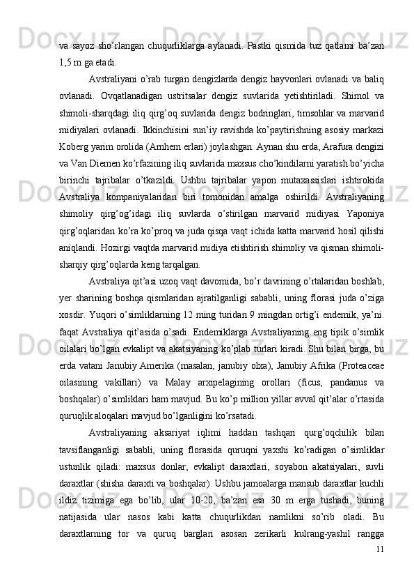 va   sayoz   sho’rlangan   chuqurliklarga   aylanadi.   Pastki   qismida   tuz   qatlami   ba’zan
1,5 m ga etadi.
Avstraliyani o’rab turgan dengizlarda dengiz hayvonlari  ovlanadi  va baliq
ovlanadi.   Ovqatlanadigan   ustritsalar   dengiz   suvlarida   yetishtiriladi.   Shimol   va
shimoli-sharqdagi iliq qirg’oq suvlarida dengiz bodringlari, timsohlar va marvarid
midiyalari   ovlanadi.   Ikkinchisini   sun’iy   ravishda   ko’paytirishning   asosiy   markazi
Koberg yarim orolida (Arnhem erlari) joylashgan. Aynan shu erda, Arafura dengizi
va Van Diemen ko’rfazining iliq suvlarida maxsus cho’kindilarni yaratish bo’yicha
birinchi   tajribalar   o’tkazildi.   Ushbu   tajribalar   yapon   mutaxassislari   ishtirokida
Avstraliya   kompaniyalaridan   biri   tomonidan   amalga   oshirildi.   Avstraliyaning
shimoliy   qirg’og’idagi   iliq   suvlarda   o’stirilgan   marvarid   midiyasi   Yaponiya
qirg’oqlaridan ko’ra ko’proq va juda qisqa vaqt ichida katta marvarid hosil qilishi
aniqlandi. Hozirgi vaqtda marvarid midiya etishtirish shimoliy va qisman shimoli-
sharqiy qirg’oqlarda keng tarqalgan.
Avstraliya qit’asi uzoq vaqt davomida, bo’r davrining o’rtalaridan boshlab,
yer   sharining   boshqa   qismlaridan   ajratilganligi   sababli,   uning   florasi   juda   o’ziga
xosdir. Yuqori o’simliklarning 12 ming turidan 9 mingdan ortig’i endemik, ya’ni.
faqat   Avstraliya   qit’asida   o’sadi.   Endemiklarga   Avstraliyaning   eng   tipik   o’simlik
oilalari bo’lgan evkalipt va akatsiyaning ko’plab turlari kiradi. Shu bilan birga, bu
erda vatani Janubiy Amerika (masalan, janubiy olxa), Janubiy Afrika (Proteaceae
oilasining   vakillari)   va   Malay   arxipelagining   orollari   (ficus,   pandanus   va
boshqalar) o’simliklari ham mavjud. Bu ko’p million yillar avval qit’alar o’rtasida
quruqlik aloqalari mavjud bo’lganligini ko’rsatadi.
Avstraliyaning   aksariyat   iqlimi   haddan   tashqari   qurg’oqchilik   bilan
tavsiflanganligi   sababli,   uning   florasida   quruqni   yaxshi   ko’radigan   o’simliklar
ustunlik   qiladi:   maxsus   donlar,   evkalipt   daraxtlari,   soyabon   akatsiyalari,   suvli
daraxtlar (shisha daraxti va boshqalar). Ushbu jamoalarga mansub daraxtlar kuchli
ildiz   tizimiga   ega   bo’lib,   ular   10-20,   ba’zan   esa   30   m   erga   tushadi,   buning
natijasida   ular   nasos   kabi   katta   chuqurlikdan   namlikni   so’rib   oladi.   Bu
daraxtlarning   tor   va   quruq   barglari   asosan   zerikarli   kulrang-yashil   rangga
11 