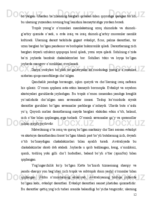bo’yalgan.   Ulardan   ba’zilarining  barglari  qirralari  bilan  quyoshga   qaragan   bo’lib,
bu ularning yuzasidan suvning bug’lanishini kamaytirishga yordam beradi.
Tropik   yomg’ir   o’rmonlari   mamlakatning   uzoq   shimolida   va   shimoli-
g’arbiy   qismida   o’sadi,   u   erda   issiq   va   issiq   shimoli-g’arbiy   mussonlar   namlik
keltiradi.   Ularning   daraxt   tarkibida   gigant   evkalipt,   ficus,   palma   daraxtlari,   tor
uzun barglari bo’lgan pandanus va boshqalar hukmronlik qiladi. Daraxtlarning zich
barglari deyarli uzluksiz qopqoqni hosil qiladi, yerni soya qiladi. Sohilning o’zida
ba’zi   joylarda   bambuk   chakalakzorlari   bor.   Sohillari   tekis   va   loyqa   bo’lgan
joylarda mangrov o’simliklari rivojlanadi.
Daryo  vodiylari   bo’ylab  tor   galereyalar   ko’rinishidagi   yomg’ir   o’rmonlari
nisbatan qisqa masofalarga cho’zilgan.
Qanchalik   janubga   borsangiz,   iqlim   quriydi   va   cho’llarning   issiq   nafasini
his   qilasiz.   O’rmon   qoplami   asta-sekin   kamayib   bormoqda.   Evkalipt   va   soyabon
akatsiyalari   guruhlarda   joylashgan.   Bu   tropik   o’rmon   zonasidan   janubga   kenglik
yo’nalishida   cho’zilgan   nam   savannalar   zonasi.   Tashqi   ko’rinishida   siyrak
daraxtlar   guruhlari   bo’lgan   savannalar   parklarga   o’xshaydi.   Ularda   buta   o’sishi
yo’q.   Quyosh   nurlari   daraxtlarning   mayda   barglari   elakidan   erkin   o’tib,   baland,
zich o’tlar bilan qoplangan erga tushadi. O’rmonli savannalar  qo’y va qoramollar
uchun ajoyib yaylovdir.
Materikning o ta issiq va quruq bo lgan markaziy cho llari asosan evkaliptʻ ʻ ʻ
va akatsiya daraxtlaridan iborat bo lgan tikanli past bo yli butalarning zich, deyarli	
ʻ ʻ
o tib   bo lmaydigan   chakalakzorlari   bilan   ajralib   turadi.   Avstraliyada   bu	
ʻ ʻ
chakalakzorlar   skrab   deb   ataladi.   Joylarda   u   qirib   tashlangan,   keng,   o’simliksiz,
qumli,   toshloq   yoki   gilli   cho’l   hududlari,   baland   bo’yli   o’tlar   (spinifex)   bilan
qoplangan.
Yog ingarchilik   ko p   bo lgan   Katta   bo linish   tizmasining   sharqiy   va	
ʻ ʻ ʻ ʻ
janubi-sharqiy yon bag irlari zich tropik va subtropik doim yashil o rmonlar bilan	
ʻ ʻ
qoplangan.   Ushbu   o’rmonlarning   aksariyati,   Avstraliyaning   boshqa   joylarida
bo’lgani kabi, evkalipt daraxtlari. Evkalipt daraxtlari sanoat jihatidan qimmatlidir.
Bu daraxtlar qattiq yog’och turlari orasida balandligi bo’yicha tengsizdir; ularning
12 