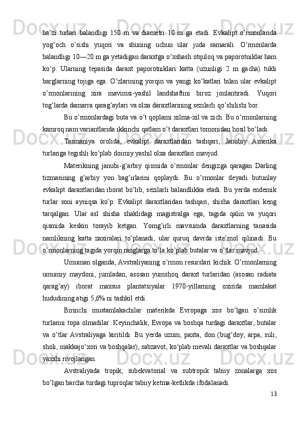 ba’zi   turlari   balandligi   150   m   va   diametri   10   m   ga   etadi.   Evkalipt   o’rmonlarida
yog’och   o’sishi   yuqori   va   shuning   uchun   ular   juda   samarali.   O rmonlardaʻ
balandligi 10—20 m ga yetadigan daraxtga o xshash otquloq va paporotniklar ham	
ʻ
ko p.   Ularning   tepasida   daraxt   paporotniklari   katta   (uzunligi   2   m   gacha)   tukli	
ʻ
barglarning   tojiga   ega.   O’zlarining   yorqin   va   yangi   ko’katlari   bilan   ular   evkalipt
o’rmonlarining   xira   mavimsi-yashil   landshaftini   biroz   jonlantiradi.   Yuqori
tog’larda damarra qarag’aylari va olxa daraxtlarining sezilarli qo’shilishi bor.
Bu o’rmonlardagi buta va o’t qoplami xilma-xil va zich. Bu o’rmonlarning
kamroq nam variantlarida ikkinchi qatlam o’t daraxtlari tomonidan hosil bo’ladi.
Tasmaniya   orolida,   evkalipt   daraxtlaridan   tashqari,   Janubiy   Amerika
turlariga tegishli ko’plab doimiy yashil olxa daraxtlari mavjud.
Materikning   janubi-g’arbiy   qismida   o’rmonlar   dengizga   qaragan   Darling
tizmasining   g’arbiy   yon   bag’irlarini   qoplaydi.   Bu   o’rmonlar   deyarli   butunlay
evkalipt daraxtlaridan iborat bo’lib, sezilarli  balandlikka etadi. Bu yerda endemik
turlar   soni   ayniqsa   ko’p.   Evkalipt   daraxtlaridan   tashqari,   shisha   daraxtlari   keng
tarqalgan.   Ular   asl   shisha   shaklidagi   magistralga   ega,   tagida   qalin   va   yuqori
qismida   keskin   torayib   ketgan.   Yomg’irli   mavsumda   daraxtlarning   tanasida
namlikning   katta   zaxiralari   to’planadi,   ular   quruq   davrda   iste’mol   qilinadi.   Bu
o’rmonlarning tagida yorqin ranglarga to’la ko’plab butalar va o’tlar mavjud.
Umuman olganda, Avstraliyaning o’rmon resurslari kichik. O’rmonlarning
umumiy   maydoni,   jumladan,   asosan   yumshoq   daraxt   turlaridan   (asosan   radiata
qarag’ay)   iborat   maxsus   plantatsiyalar   1970-yillarning   oxirida   mamlakat
hududining atigi 5,6% ni tashkil etdi.
Birinchi   mustamlakachilar   materikda   Evropaga   xos   bo’lgan   o’simlik
turlarini  topa olmadilar. Keyinchalik,  Evropa va boshqa  turdagi  daraxtlar, butalar
va   o’tlar   Avstraliyaga   kiritildi.   Bu   yerda   uzum,   paxta,   don   (bug doy,   arpa,   suli,	
ʻ
sholi, makkajo xori va boshqalar), sabzavot, ko plab mevali daraxtlar va boshqalar	
ʻ ʻ
yaxshi rivojlangan.
Avstraliyada   tropik,   subekvatorial   va   subtropik   tabiiy   zonalarga   xos
bo’lgan barcha turdagi tuproqlar tabiiy ketma-ketlikda ifodalanadi.
13 