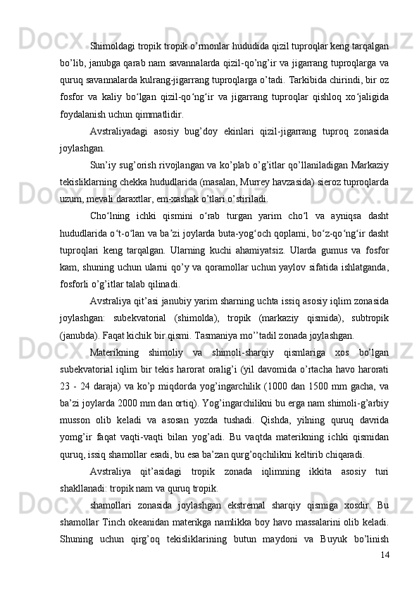 Shimoldagi tropik tropik o’rmonlar hududida qizil tuproqlar keng tarqalgan
bo’lib, janubga qarab nam savannalarda qizil-qo’ng’ir va jigarrang tuproqlarga va
quruq savannalarda kulrang-jigarrang tuproqlarga o’tadi. Tarkibida chirindi, bir oz
fosfor   va   kaliy   bo lgan   qizil-qo ng ir   va   jigarrang   tuproqlar   qishloq   xo jaligidaʻ ʻ ʻ ʻ
foydalanish uchun qimmatlidir.
Avstraliyadagi   asosiy   bug’doy   ekinlari   qizil-jigarrang   tuproq   zonasida
joylashgan.
Sun’iy sug’orish rivojlangan va ko’plab o’g’itlar qo’llaniladigan Markaziy
tekisliklarning chekka hududlarida (masalan, Murrey havzasida) sieroz tuproqlarda
uzum, mevali daraxtlar, em-xashak o’tlari o’stiriladi.
Cho lning   ichki   qismini   o rab   turgan   yarim   cho l   va   ayniqsa   dasht	
ʻ ʻ ʻ
hududlarida o t-o lan va ba zi joylarda buta-yog och qoplami, bo z-qo ng ir dasht	
ʻ ʻ ʼ ʻ ʻ ʻ ʻ
tuproqlari   keng   tarqalgan.   Ularning   kuchi   ahamiyatsiz.   Ularda   gumus   va   fosfor
kam, shuning uchun ularni qo’y va qoramollar uchun yaylov sifatida ishlatganda,
fosforli o’g’itlar talab qilinadi.
Avstraliya qit’asi janubiy yarim sharning uchta issiq asosiy iqlim zonasida
joylashgan:   subekvatorial   (shimolda),   tropik   (markaziy   qismida),   subtropik
(janubda). Faqat kichik bir qismi. Tasmaniya mo’’tadil zonada joylashgan.
Materikning   shimoliy   va   shimoli-sharqiy   qismlariga   xos   bo’lgan
subekvatorial  iqlim  bir  tekis harorat  oralig’i (yil davomida o’rtacha havo harorati
23  -  24  daraja)   va  ko’p  miqdorda  yog’ingarchilik  (1000  dan  1500  mm  gacha,   va
ba’zi joylarda 2000 mm dan ortiq). Yog’ingarchilikni bu erga nam shimoli-g’arbiy
musson   olib   keladi   va   asosan   yozda   tushadi.   Qishda,   yilning   quruq   davrida
yomg’ir   faqat   vaqti-vaqti   bilan   yog’adi.   Bu   vaqtda   materikning   ichki   qismidan
quruq, issiq shamollar esadi, bu esa ba’zan qurg’oqchilikni keltirib chiqaradi.
Avstraliya   qit’asidagi   tropik   zonada   iqlimning   ikkita   asosiy   turi
shakllanadi: tropik nam va quruq tropik.
shamollari   zonasida   joylashgan   ekstremal   sharqiy   qismiga   xosdir.   Bu
shamollar Tinch okeanidan materikga namlikka boy havo massalarini olib keladi.
Shuning   uchun   qirg’oq   tekisliklarining   butun   maydoni   va   Buyuk   bo’linish
14 