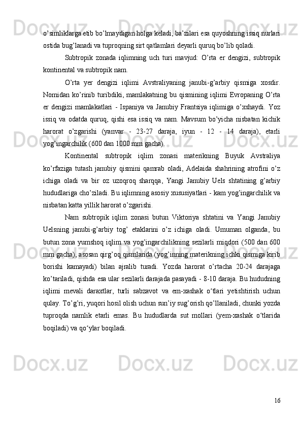 o’simliklarga etib bo’lmaydigan holga keladi, ba’zilari esa quyoshning issiq nurlari
ostida bug’lanadi va tuproqning sirt qatlamlari deyarli quruq bo’lib qoladi.
Subtropik   zonada   iqlimning   uch   turi   mavjud:   O’rta   er   dengizi,   subtropik
kontinental va subtropik nam.
O’rta   yer   dengizi   iqlimi   Avstraliyaning   janubi-g’arbiy   qismiga   xosdir.
Nomidan  ko’rinib   turibdiki,   mamlakatning  bu   qismining  iqlimi   Evropaning  O’rta
er   dengizi   mamlakatlari   -   Ispaniya   va   Janubiy   Frantsiya   iqlimiga   o’xshaydi.   Yoz
issiq   va   odatda   quruq,   qishi   esa   issiq   va   nam.   Mavsum   bo’yicha   nisbatan   kichik
harorat   o’zgarishi   (yanvar   -   23-27   daraja,   iyun   -   12   -   14   daraja),   etarli
yog’ingarchilik (600 dan 1000 mm gacha).
Kontinental   subtropik   iqlim   zonasi   materikning   Buyuk   Avstraliya
ko’rfaziga   tutash   janubiy   qismini   qamrab   oladi,   Adelaida   shahrining   atrofini   o’z
ichiga   oladi   va   bir   oz   uzoqroq   sharqqa,   Yangi   Janubiy   Uels   shtatining   g’arbiy
hududlariga cho’ziladi. Bu iqlimning asosiy xususiyatlari - kam yog’ingarchilik va
nisbatan katta yillik harorat o’zgarishi.
Nam   subtropik   iqlim   zonasi   butun   Viktoriya   shtatini   va   Yangi   Janubiy
Uelsning   janubi-g’arbiy   tog’   etaklarini   o’z   ichiga   oladi.   Umuman   olganda,   bu
butun zona yumshoq iqlim va yog’ingarchilikning sezilarli  miqdori  (500 dan 600
mm gacha), asosan qirg’oq qismlarida (yog’inning materikning ichki qismiga kirib
borishi   kamayadi)   bilan   ajralib   turadi.   Yozda   harorat   o’rtacha   20-24   darajaga
ko’tariladi, qishda esa ular sezilarli darajada pasayadi - 8-10 daraja. Bu hududning
iqlimi   mevali   daraxtlar,   turli   sabzavot   va   em-xashak   o tlari   yetishtirish   uchunʻ
qulay. To’g’ri, yuqori hosil olish uchun sun’iy sug’orish qo’llaniladi, chunki yozda
tuproqda   namlik   etarli   emas.   Bu   hududlarda   sut   mollari   (yem-xashak   o tlarida	
ʻ
boqiladi) va qo ylar boqiladi.	
ʻ
16 