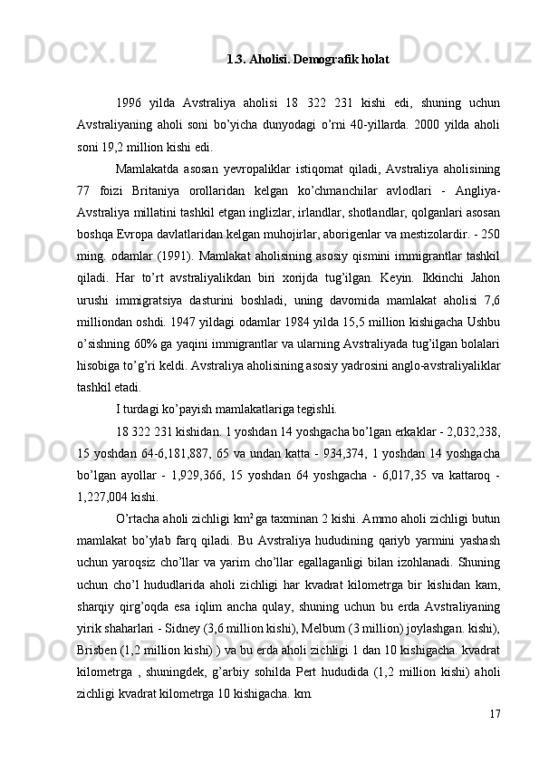 1.3.  Aholisi. Demografik holat
1996   yilda   Avstraliya   aholisi   18   322   231   kishi   edi,   shuning   uchun
Avstraliyaning   aholi   soni   bo’yicha   dunyodagi   o’rni   40-yillarda.   2000   yilda   aholi
soni 19,2 million kishi edi.
Mamlakatda   asosan   yevropaliklar   istiqomat   qiladi,   Avstraliya   aholisining
77   foizi   Britaniya   orollaridan   kelgan   ko’chmanchilar   avlodlari   -   Angliya-
Avstraliya millatini tashkil etgan inglizlar, irlandlar, shotlandlar, qolganlari asosan
boshqa Evropa davlatlaridan kelgan muhojirlar, aborigenlar va mestizolardir. - 250
ming.   odamlar   (1991).   Mamlakat   aholisining   asosiy   qismini   immigrantlar   tashkil
qiladi.   Har   to’rt   avstraliyalikdan   biri   xorijda   tug’ilgan.   Keyin.   Ikkinchi   Jahon
urushi   immigratsiya   dasturini   boshladi,   uning   davomida   mamlakat   aholisi   7,6
milliondan oshdi. 1947 yildagi odamlar 1984 yilda 15,5 million kishigacha Ushbu
o’sishning 60% ga yaqini immigrantlar va ularning Avstraliyada tug’ilgan bolalari
hisobiga to’g’ri keldi. Avstraliya aholisining asosiy yadrosini anglo-avstraliyaliklar
tashkil etadi.
I turdagi ko’payish  mamlakatlariga tegishli.
18 322 231 kishidan. 1 yoshdan 14 yoshgacha bo’lgan erkaklar - 2,032,238,
15 yoshdan  64-6,181,887,  65 va  undan katta  -  934,374,  1 yoshdan  14  yoshgacha
bo’lgan   ayollar   -   1,929,366,   15   yoshdan   64   yoshgacha   -   6,017,35   va   kattaroq   -
1,227,004 kishi.
O’rtacha aholi zichligi km 2 
ga taxminan 2 kishi. Ammo aholi zichligi butun
mamlakat   bo’ylab   farq   qiladi.   Bu   Avstraliya   hududining   qariyb   yarmini   yashash
uchun yaroqsiz cho’llar  va yarim  cho’llar  egallaganligi  bilan izohlanadi. Shuning
uchun   cho’l   hududlarida   aholi   zichligi   har   kvadrat   kilometrga   bir   kishidan   kam,
sharqiy   qirg’oqda   esa   iqlim   ancha   qulay,   shuning   uchun   bu   erda   Avstraliyaning
yirik shaharlari - Sidney (3,6 million kishi), Melburn (3 million) joylashgan. kishi),
Brisben (1,2 million kishi) ) va bu erda aholi zichligi 1 dan 10 kishigacha. kvadrat
kilometrga   ,   shuningdek,   g’arbiy   sohilda   Pert   hududida   (1,2   million   kishi)   aholi
zichligi kvadrat kilometrga 10 kishigacha. km.
17 