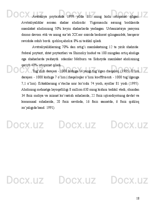 Avstraliya   poytaxtida   1999   yilda   311   ming   kishi   istiqomat   qilgan.
Avstraliyaliklar   asosan   shahar   aholisidir.   Yigirmanchi   asrning   boshlarida
mamlakat   aholisining   50%   keyin   shaharlarda   yashagan.   Urbanizatsiya   jarayoni
doimo davom etdi va uning sur’ati XX asr oxirida bashorat qilinganidek, barqaror
ravishda oshib bordi. qishloq aholisi 8% ni tashkil qiladi.
Avstraliyaliklarning   70%   dan   ortig’i   mamlakatning   12   ta   yirik   shahrida:
federal poytaxt, shtat poytaxtlari va Shimoliy hudud va 100 mingdan ortiq aholiga
ega   shaharlarda   yashaydi.   odamlar   Melburn   va   Sidneyda   mamlakat   aholisining
qariyb 40% istiqomat qiladi.
Tug’ilish darajasi - 1000 kishiga 14 yangi tug’ilgan chaqaloq. (1995) O’lim
darajasi - 1000 kishiga 7 o’lim (chaqaloqlar o’limi koeffitsienti - 1000 tug’ilganga
7,1   o’lim).   Erkaklarning   o rtacha   umr   ko rishi   74   yosh,   ayollar   81   yosh   (1995).ʻ ʻ
Aholining mehnatga layoqatliligi 8 million 630 ming kishini tashkil etadi, shundan
34 foizi moliya va xizmat ko’rsatish sohalarida, 22 foizi iqtisodiyotning davlat va
kommunal   sohalarida,   20   foizi   savdoda,   16   foizi   sanoatda,   6   foizi   qishloq
xo’jaligida band. 1991).
18 