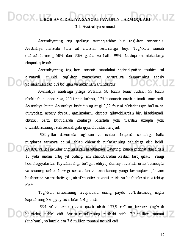 II BOB AVSTRALIYA SANOATI VA UNIN TARMOQLARI
2.1. Avstraliya sanoati
Avstraliyaning   eng   qadimgi   tarmoqlaridan   biri   tog’-kon   sanoatidir.
Avstraliya   materiki   turli   xil   mineral   resurslarga   boy.   Tog -kon   sanoatiʻ
mahsulotlarining   50%   dan   90%   gacha   va   hatto   99%i   boshqa   mamlakatlarga
eksport qilinadi.
Avstraliyaning   tog’-kon   sanoati   mamlakat   iqtisodiyotida   muhim   rol
o’ynaydi,   chunki,   tog’-kon   xomashyosi   Avstraliya   eksportining   asosiy
yo’nalishlaridan biri bo’lgan va hozir ham shundaydir.
Avstraliya   aholisiga   yiliga   o’rtacha   50   tonna   temir   rudasi,   55   tonna
ohaktosh,   4   tonna   rux,   200   tonna   ko’mir,   175   kubometr   qazib   olinadi.   xom   neft.
Avstraliya   butun   Avstraliya   hududining   atigi   0,02   foizini   o’zlashtirgan   bo’lsa-da,
dunyodagi   asosiy   foydali   qazilmalarni   eksport   qiluvchilardan   biri   hisoblanadi,
chunki,   ba’zi   hududlarda   konlarga   kirishda   yoki   ulardan   uzoqda   yoki
o’zlashtirishning rentabelsizligida qiyinchiliklar mavjud.
1980-yillar   davomida   tog’-kon   va   ishlab   chiqarish   sanoatiga   katta
miqdorda   sarmoya   oqimi   ishlab   chiqarish   sur’atlarining   oshishiga   olib   keldi.
Avstraliyalik ishchilar eng malakali hisoblanadi. Bugungi kunda mehnat sharoitlari
10   yoki   undan   ortiq   yil   oldingi   ish   sharoitlaridan   keskin   farq   qiladi.   Yangi
texnologiyalardan   foydalanishga   bo’lgan   ehtiyoj   doimiy   ravishda   ortib   bormoqda
va   shuning   uchun   hozirgi   sanoat   fan   va   texnikaning   yangi   tarmoqlarini,   biznes
boshqaruvi va marketingni, atrof-muhitni  nazorat  qilish va boshqalarni o’z ichiga
oladi.
Tog’-kon   sanoatining   rivojlanishi   uning   paydo   bo’lishidanoq   ingliz
kapitalining keng yoyilishi bilan belgilandi.
1994   yilda   temir   rudasi   qazib   olish   123,9   million   tonnani   (og’irlik
bo’yicha)   tashkil   etdi.   Ayrim   metallarning   eritilishi   ortib,   7,2   million   tonnani
(cho’yan), po’latniki esa 7,6 million tonnani tashkil etdi.
19 