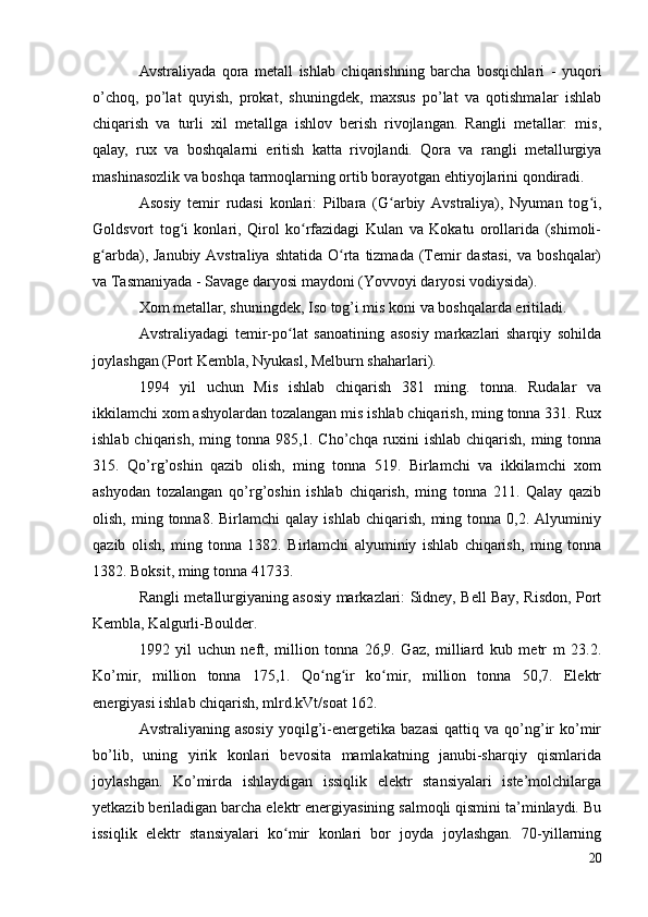 Avstraliyada   qora   metall   ishlab   chiqarishning   barcha   bosqichlari   -   yuqori
o’choq,   po’lat   quyish,   prokat,   shuningdek,   maxsus   po’lat   va   qotishmalar   ishlab
chiqarish   va   turli   xil   metallga   ishlov   berish   rivojlangan.   Rangli   metallar:   mis,
qalay,   rux   va   boshqalarni   eritish   katta   rivojlandi.   Qora   va   rangli   metallurgiya
mashinasozlik va boshqa tarmoqlarning ortib borayotgan ehtiyojlarini qondiradi.
Asosiy   temir   rudasi   konlari:   Pilbara   (G arbiy   Avstraliya),   Nyuman   tog i,ʻ ʻ
Goldsvort   tog i   konlari,   Qirol   ko rfazidagi   Kulan   va   Kokatu   orollarida   (shimoli-	
ʻ ʻ
g arbda), Janubiy  Avstraliya  shtatida  O rta  tizmada  (Temir  dastasi,   va boshqalar)	
ʻ ʻ
va Tasmaniyada - Savage daryosi maydoni (Yovvoyi daryosi vodiysida).
Xom metallar, shuningdek, Iso tog’i mis koni va boshqalarda eritiladi.
Avstraliyadagi   temir-po lat   sanoatining   asosiy   markazlari   sharqiy   sohilda	
ʻ
joylashgan (Port Kembla, Nyukasl, Melburn shaharlari).
1994   yil   uchun   Mis   ishlab   chiqarish   381   ming.   tonna.   Rudalar   va
ikkilamchi xom ashyolardan tozalangan mis ishlab chiqarish, ming tonna 331. Rux
ishlab chiqarish, ming tonna 985,1. Cho’chqa ruxini  ishlab chiqarish, ming tonna
315.   Qo’rg’oshin   qazib   olish,   ming   tonna   519.   Birlamchi   va   ikkilamchi   xom
ashyodan   tozalangan   qo’rg’oshin   ishlab   chiqarish,   ming   tonna   211.   Qalay   qazib
olish,  ming  tonna8.  Birlamchi  qalay  ishlab   chiqarish,  ming  tonna  0,2.  Alyuminiy
qazib   olish,   ming   tonna   1382.   Birlamchi   alyuminiy   ishlab   chiqarish,   ming   tonna
1382. Boksit, ming tonna 41733.
Rangli metallurgiyaning asosiy markazlari: Sidney, Bell Bay, Risdon, Port
Kembla, Kalgurli-Boulder.
1992   yil   uchun   neft,   million   tonna   26,9.   Gaz,   milliard   kub   metr   m   23.2.
Ko’mir,   million   tonna   175,1.   Qo ng ir   ko mir,   million   tonna   50,7.   Elektr	
ʻ ʻ ʻ
energiyasi ishlab chiqarish, mlrd.kVt/soat 162.
Avstraliyaning  asosiy   yoqilg’i-energetika   bazasi   qattiq  va   qo’ng’ir   ko’mir
bo’lib,   uning   yirik   konlari   bevosita   mamlakatning   janubi-sharqiy   qismlarida
joylashgan.   Ko’mirda   ishlaydigan   issiqlik   elektr   stansiyalari   iste’molchilarga
yetkazib beriladigan barcha elektr energiyasining salmoqli qismini ta’minlaydi. Bu
issiqlik   elektr   stansiyalari   ko mir   konlari   bor   joyda   joylashgan.   70-yillarning	
ʻ
20 