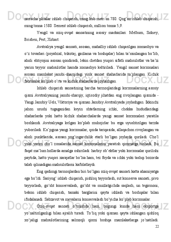 zarracha plitalar ishlab chiqarish, ming kub metr. m 780. Qog’oz ishlab chiqarish,
ming tonna 1580. Sement ishlab chiqarish, million tonna 5,9.
Yengil   va   oziq-ovqat   sanoatining   asosiy   markazlari:   Melburn,   Sidney,
Brisben, Pert, Xobart.
Avstraliya yengil sanoati, asosan, mahalliy ishlab chiqarilgan xomashyo va
o z tovarlari (poyabzal, trikotaj, gazlama va boshqalar) bilan ta minlangan bo lib,ʻ ʼ ʻ
aholi ehtiyojini asosan qondiradi, lekin chetdan yuqori sifatli mahsulotlar va ba zi	
ʼ
yarim   tayyor   mahsulotlar   hamda  xomashyo   keltiriladi.. Yengil   sanoat   korxonalari
asosan   mamlakat   janubi-sharqidagi   yirik   sanoat   shaharlarida   to plangan.   Kichik	
ʻ
fabrikalar ko’plab o’rta va kichik shaharlarda joylashgan.
Ishlab   chiqarish   sanoatining   barcha   tarmoqlaridagi   korxonalarning   asosiy
qismi  Avstraliyaning   janubi-sharqiy,   iqtisodiy   jihatdan   eng   rivojlangan   qismida   -
Yangi Janubiy Uels, Viktoriya va qisman Janubiy Avstraliyada joylashgan. Ikkinchi
jahon   urushi   tugaganidan   keyin   shtatlarning   ichki,   chekka   hududlaridagi
shaharlarda   yoki   hatto   kichik   shaharchalarda   yangi   sanoat   korxonalari   yaratila
boshlandi.   Avstraliyaga   kelgan   ko’plab   muhojirlar   bu   erga   uyushtirilgan   tarzda
yuboriladi. Ko’pgina yangi korxonalar, qoida tariqasida, allaqachon rivojlangan va
aholi   punktlarida,   asosan   yog’ingarchilik   etarli   bo’lgan   joylarda   quriladi.   Cho’l
yoki   yarim   cho’l   zonalarida   sanoat   korxonalarini   yaratish   qimmatga   tushadi.   Bu
faqat ma’lum hollarda amalga oshiriladi: harbiy ob’ektlar yoki korxonalar qurilishi
paytida, hatto yuqori xarajatlar bo’lsa ham, tez foyda va ichki yoki tashqi bozorda
talab qilinadigan mahsulotlarni kafolatlaydi.
Eng qadimgi tarmoqlardan biri bo’lgan oziq-ovqat sanoati katta ahamiyatga
ega bo’ldi. Sariyog  ishlab chiqarish, pishloq tayyorlash, sut konserva sanoati, pivo	
ʻ
tayyorlash,   go sht   konservalash,   go sht   va   muzlatgichda   saqlash,   un   tegirmoni,	
ʻ ʻ
bekon   ishlab   chiqarish,   tamaki   barglarini   qayta   ishlash   va   boshqalar   bilan
ifodalanadi. Sabzavot va mevalarni konservalash bo’yicha ko’plab korxonalar.
Oziq-ovqat   sanoati   o’tmishda   ham,   bugungi   kunda   ham   eksportga
yo’naltirilganligi   bilan   ajralib   turadi.   To liq   yoki   qisman   qayta   ishlangan   qishloq	
ʻ
xo jaligi   mahsulotlarining   salmoqli   qismi   boshqa   mamlakatlarga   jo natiladi.	
ʻ ʻ
22 