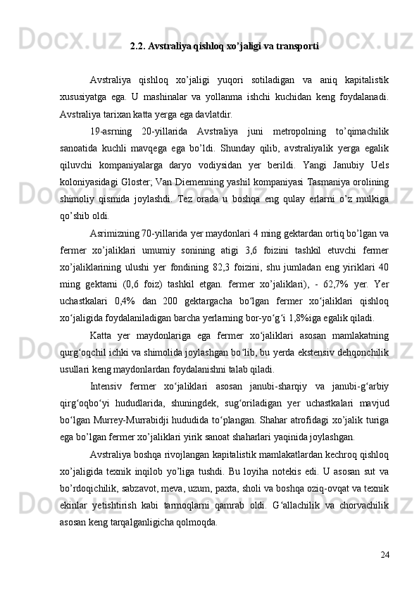 2.2. Avstraliya qishloq xo’jaligi va transporti
Avstraliya   qishloq   xo’jaligi   yuqori   sotiladigan   va   aniq   kapitalistik
xususiyatga   ega.   U   mashinalar   va   yollanma   ishchi   kuchidan   keng   foydalanadi.
Avstraliya tarixan katta yerga ega davlatdir.
19-asrning   20-yillarida   Avstraliya   juni   metropolning   to’qimachilik
sanoatida   kuchli   mavqega   ega   bo’ldi.   Shunday   qilib,   avstraliyalik   yerga   egalik
qiluvchi   kompaniyalarga   daryo   vodiysidan   yer   berildi.   Yangi   Janubiy   Uels
koloniyasidagi Gloster; Van Diemenning yashil kompaniyasi Tasmaniya orolining
shimoliy   qismida   joylashdi.   Tez   orada   u   boshqa   eng   qulay   erlarni   o’z   mulkiga
qo’shib oldi.
Asrimizning 70-yillarida yer maydonlari 4 ming gektardan ortiq bo’lgan va
fermer   xo’jaliklari   umumiy   sonining   atigi   3,6   foizini   tashkil   etuvchi   fermer
xo’jaliklarining   ulushi   yer   fondining   82,3   foizini,   shu   jumladan   eng   yiriklari   40
ming   gektarni   (0,6   foiz)   tashkil   etgan.   fermer   xo’jaliklari),   -   62,7%   yer.   Yer
uchastkalari   0,4%   dan   200   gektargacha   bo lgan   fermer   xo jaliklari   qishloqʻ ʻ
xo jaligida foydalaniladigan barcha yerlarning bor-yo g i 1,8%iga egalik qiladi.	
ʻ ʻ ʻ
Katta   yer   maydonlariga   ega   fermer   xo jaliklari   asosan   mamlakatning	
ʻ
qurg oqchil ichki va shimolida joylashgan bo lib, bu yerda ekstensiv dehqonchilik	
ʻ ʻ
usullari keng maydonlardan foydalanishni talab qiladi.
Intensiv   fermer   xo jaliklari   asosan   janubi-sharqiy   va   janubi-g arbiy	
ʻ ʻ
qirg oqbo yi   hududlarida,   shuningdek,   sug oriladigan   yer   uchastkalari   mavjud	
ʻ ʻ ʻ
bo lgan Murrey-Murrabidji hududida to plangan. Shahar atrofidagi xo’jalik turiga
ʻ ʻ
ega bo’lgan fermer xo’jaliklari yirik sanoat shaharlari yaqinida joylashgan.
Avstraliya boshqa rivojlangan kapitalistik mamlakatlardan kechroq qishloq
xo’jaligida   texnik   inqilob   yo’liga   tushdi.   Bu   loyiha   notekis   edi.   U   asosan   sut   va
bo’rdoqichilik, sabzavot, meva, uzum, paxta, sholi va boshqa oziq-ovqat va texnik
ekinlar   yetishtirish   kabi   tarmoqlarni   qamrab   oldi.   G allachilik   va   chorvachilik	
ʻ
asosan keng tarqalganligicha qolmoqda.
24 