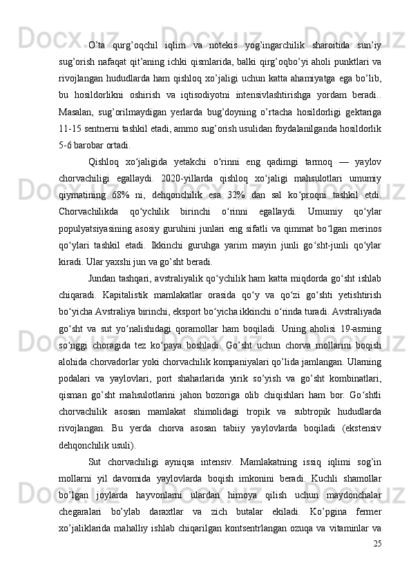 O’ta   qurg’oqchil   iqlim   va   notekis   yog’ingarchilik   sharoitida   sun’iy
sug’orish nafaqat qit’aning ichki qismlarida, balki qirg’oqbo’yi aholi punktlari va
rivojlangan   hududlarda  ham   qishloq   xo’jaligi   uchun  katta   ahamiyatga   ega   bo’lib,
bu   hosildorlikni   oshirish   va   iqtisodiyotni   intensivlashtirishga   yordam   beradi..
Masalan,   sug’orilmaydigan   yerlarda   bug’doyning   o’rtacha   hosildorligi   gektariga
11-15 sentnerni tashkil etadi, ammo sug’orish usulidan foydalanilganda hosildorlik
5-6 barobar ortadi.
Qishloq   xo jaligida   yetakchi   o rinni   eng   qadimgi   tarmoq   —   yaylovʻ ʻ
chorvachiligi   egallaydi.   2020-yillarda   qishloq   xo jaligi   mahsulotlari   umumiy	
ʻ
qiymatining   68%   ni,   dehqonchilik   esa   32%   dan   sal   ko proqni   tashkil   etdi.	
ʻ
Chorvachilikda   qo ychilik   birinchi   o rinni   egallaydi.   Umumiy   qo ylar	
ʻ ʻ ʻ
populyatsiyasining   asosiy   guruhini   junlari   eng   sifatli   va   qimmat   bo lgan   merinos	
ʻ
qo ylari   tashkil   etadi.   Ikkinchi   guruhga   yarim   mayin   junli   go sht-junli   qo ylar	
ʻ ʻ ʻ
kiradi. Ular yaxshi jun va go’sht beradi.
Jundan tashqari, avstraliyalik qo ychilik ham katta miqdorda go sht ishlab	
ʻ ʻ
chiqaradi.   Kapitalistik   mamlakatlar   orasida   qo y   va   qo zi   go shti   yetishtirish	
ʻ ʻ ʻ
bo yicha Avstraliya birinchi, eksport bo yicha ikkinchi o rinda turadi. Avstraliyada	
ʻ ʻ ʻ
go sht   va   sut   yo nalishidagi   qoramollar   ham   boqiladi.   Uning   aholisi   19-asrning
ʻ ʻ
so nggi   choragida   tez   ko paya   boshladi.   Go’sht   uchun   chorva   mollarini   boqish
ʻ ʻ
alohida chorvadorlar yoki chorvachilik kompaniyalari qo’lida jamlangan. Ularning
podalari   va   yaylovlari,   port   shaharlarida   yirik   so’yish   va   go’sht   kombinatlari,
qisman   go’sht   mahsulotlarini   jahon   bozoriga   olib   chiqishlari   ham   bor.   Go shtli	
ʻ
chorvachilik   asosan   mamlakat   shimolidagi   tropik   va   subtropik   hududlarda
rivojlangan.   Bu   yerda   chorva   asosan   tabiiy   yaylovlarda   boqiladi   (ekstensiv
dehqonchilik usuli).
Sut   chorvachiligi   ayniqsa   intensiv.   Mamlakatning   issiq   iqlimi   sog’in
mollarni   yil   davomida   yaylovlarda   boqish   imkonini   beradi.   Kuchli   shamollar
bo’lgan   joylarda   hayvonlarni   ulardan   himoya   qilish   uchun   maydonchalar
chegaralari   bo’ylab   daraxtlar   va   zich   butalar   ekiladi.   Ko’pgina   fermer
xo’jaliklarida  mahalliy  ishlab   chiqarilgan  kontsentrlangan   ozuqa  va  vitaminlar   va
25 