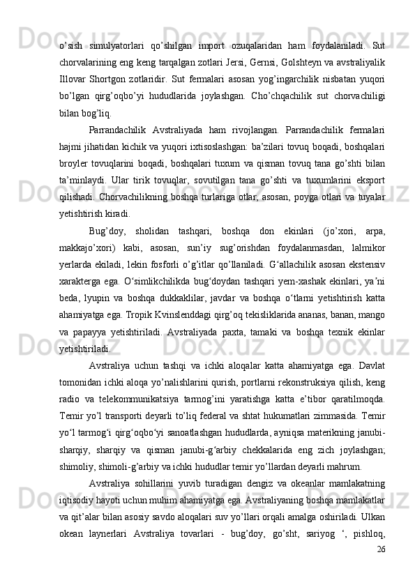 o’sish   simulyatorlari   qo’shilgan   import   ozuqalaridan   ham   foydalaniladi.   Sut
chorvalarining eng keng tarqalgan zotlari Jersi, Gernsi, Golshteyn va avstraliyalik
Illovar   Shortgon   zotlaridir.   Sut   fermalari   asosan   yog’ingarchilik   nisbatan   yuqori
bo’lgan   qirg’oqbo’yi   hududlarida   joylashgan.   Cho’chqachilik   sut   chorvachiligi
bilan bog’liq.
Parrandachilik   Avstraliyada   ham   rivojlangan.   Parrandachilik   fermalari
hajmi jihatidan kichik va yuqori ixtisoslashgan: ba’zilari tovuq boqadi, boshqalari
broyler   tovuqlarini   boqadi,   boshqalari   tuxum   va   qisman   tovuq   tana   go’shti   bilan
ta’minlaydi.   Ular   tirik   tovuqlar,   sovutilgan   tana   go’shti   va   tuxumlarini   eksport
qilishadi.  Chorvachilikning  boshqa   turlariga  otlar,  asosan,   poyga  otlari   va  tuyalar
yetishtirish kiradi.
Bug’doy,   sholidan   tashqari,   boshqa   don   ekinlari   (jo’xori,   arpa,
makkajo’xori)   kabi,   asosan,   sun’iy   sug’orishdan   foydalanmasdan,   lalmikor
yerlarda   ekiladi,   lekin   fosforli   o’g’itlar   qo’llaniladi.   G allachilik   asosan   ekstensivʻ
xarakterga   ega.   O simlikchilikda   bug doydan   tashqari   yem-xashak   ekinlari,   ya ni	
ʻ ʻ ʼ
beda,   lyupin   va   boshqa   dukkaklilar,   javdar   va   boshqa   o tlarni   yetishtirish   katta	
ʻ
ahamiyatga ega. Tropik Kvinslenddagi qirg’oq tekisliklarida ananas, banan, mango
va   papayya   yetishtiriladi.   Avstraliyada   paxta,   tamaki   va   boshqa   texnik   ekinlar
yetishtiriladi.
Avstraliya   uchun   tashqi   va   ichki   aloqalar   katta   ahamiyatga   ega.   Davlat
tomonidan ichki aloqa yo’nalishlarini qurish, portlarni rekonstruksiya qilish, keng
radio   va   telekommunikatsiya   tarmog’ini   yaratishga   katta   e’tibor   qaratilmoqda.
Temir yo’l transporti deyarli to’liq federal va shtat hukumatlari zimmasida. Temir
yo l tarmog i qirg oqbo yi sanoatlashgan hududlarda, ayniqsa materikning janubi-	
ʻ ʻ ʻ ʻ
sharqiy,   sharqiy   va   qisman   janubi-g arbiy   chekkalarida   eng   zich   joylashgan;	
ʻ
shimoliy, shimoli-g’arbiy va ichki hududlar temir yo’llardan deyarli mahrum.
Avstraliya   sohillarini   yuvib   turadigan   dengiz   va   okeanlar   mamlakatning
iqtisodiy hayoti uchun muhim ahamiyatga ega. Avstraliyaning boshqa mamlakatlar
va qit’alar bilan asosiy savdo aloqalari suv yo’llari orqali amalga oshiriladi. Ulkan
okean   laynerlari   Avstraliya   tovarlari   -   bug’doy,   go’sht,   sariyog   ‘,   pishloq,
26 