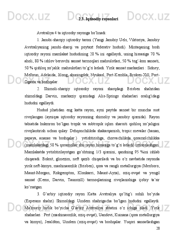 2.3. Iqtisodiy rayonlari
Avstraliya 4 ta iqtisodiy rayonga bo’linadi:
1. Janubi-sharqiy iqtisodiy taroni (Yangi Janubiy Uels, Viktoriya, Janubiy
Avstraliyaning   janubi-sharqi   va   poytaxt   federativ   hududi).   Mintaqaning   bosh
iqtisodiy   rayoni   mamlakat   hududining   20   %   ini   egallaydi,   uning   hissasiga   70   %
aholi, 80 % ishlov beruvchi sanoat tarmoqlari mahsulotlari, 50 % tog’-kon sanoati,
50 % qishloq xo’jalik  mahsulotlari to’g’ri keladi. Yirik sanoat markazlari : Sidney,
Melbrun, Adelaida, Jilong, shuningdek, Nyukasl, Port-Kembla, Broken-Xill, Port-
Ogasta va boshqalar.
2.   Shimoli-sharqiy   iqtosodiy   rayoni   sharqdagi   Brisben   shahridan
shimoldagi   Darvin,   markaziy   qismidagi   Alis-Springs   shaharlari   oralig’idagi
hududni egallaydi.
Hudud   jihatidan   eng   katta   rayon,   ayni   paytda   sanoat   bir   muncha   sust
rivojlangan   (ayniqsa   iqtisodiy   rayonning   shimoliy   va   janubiy   qismida).   Rayon
tabiatida   hukmron   bo’lgan   tropik   va   subtropik   iqlim   sharoiti   qishloq   xo’jaligini
rivojlantirish   uchun   qulay.   Dehqonchilikda   shakarqamish,   tropic   mevalar   (banan,
papaya,   ananas   va   boshqalar.)     yetishtirishga,   chorvachilikda   qoramolchilikka
(mamlakatdagi 50 % qoramollar shu rayon hissasiga to’g’ri keladi) ixtisoslashgan.
Mamlakatda   yetishtirilayotgan   go’shtning   1/3   qismini,   qandning   95   %ini   ishlab
chiqaradi.   Boksit,   glinezim,   neft   qazib   chiqariladi   va   bu   o’z   navbatida   rayonda
yirik neft-kimyo, mashinasozlik (Brisben), qora va rangli metallurgiya (Meriboro,
Maunt-Morgan,   Rokgempton,   Klonkarri,   Maunt-Ayza),   oziq-ovqat   va   yengil
sanoat   (Kerns,   Darvin,   Taunszill)   tarmoqlarining   rivojlanishiga   ijobiy   ta’sir
ko’rsatgan.
3.   G’arbiy   iqtisodiy   rayon   Katta   Avstraliya   qo’ltig’i   sohili   bo’yida
(Esperans   shahri)   Shimoldagi   Uindem   shahrigacha   bo’lgan   hududni   egallaydi.
Ma’muriy   birlik   bo’yicha   G’arbiy   Avstraliya   shtatini   o’z   ichiga   oladi.   Yirik
shaharlari : Pert (mashinasozlik, oziq-ovqat), Uandovi, Kuinana (qora metallurgiya
va   kimyo),   Jeraldton,   Uindem   (oziq-ovqat)   va   boshqalar.   Yuqori   sanoatlashgan
28 