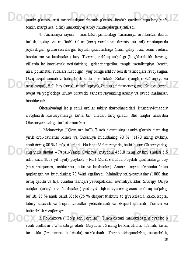 janubi-g’arbiy, sust sanoatlashgan shimoli-g’arbiy, foydali qazilmalarga boy (neft,
temir, marganes, oltin) markaziy-g’arbiy mintaqalarga ajratiladi.
4.  Tasmaniya   rayoni   –   mamlakat   janubidagi   Tasmaniya   orollaridan   iborat
bo’lib,   qulay   va   mo’tadil   iqlim   (issiq   namli   va   doimiy   bir   xil)   mintaqasida
joylashgan,   gidroresurslarga,   foydali   qazilmalarga   (mis,   qalay,   rux,   temir   rudasi,
toshko’mir   va   boshqalar.)   boy.   Turizm,   qishloq   xo’jaligi   (bog’dorchilik,   keyingi
yillarda   ko’knori-mak   yetishtirish),   gidroenergetika,   rangli   metallurgiya   (temir,
mis, polimetall rudalari hisobiga), yog’ochga ishlov berish tarmoqlari rivojlangan.
Oziq-ovqat sanoatida baliqchilik katta o’rin tutadi. Xobart (rangli metallurgiya va
oziq-ovqat), Bell-bey (rangli metallurgiya), Snoup (elektroenergiya), Kajeva (oziq-
ovqat va yog’ochga ishlov beruvchi sanoat) rayonning asosiy va savdo shaharlari
hisoblanadi.
Okeaniyadagi   ko’p   sonli   orollar   tabiiy   shart-sharoitlari,   ijtimoiy-iqtisodiy
rivojlanish   xususiyatlariga   ko’ra   bir   biridan   farq   qiladi.   Shu   nuqtai   nazardan
Okeaniyani uchga bo’lish mumkin.
1. Melaneziya (“Qora orollar”). Tinch okeanining janubi-g’arbiy qismidag
yirik   orol-davlatlar   kiradi   va   Okeaniya   hududining   90   %   (1170   ming   kv.km),
aholisining 80 % I to’g’ri keladi. Nafaqat Melaneziyada, balki butun Okeaniyadagi
eng yirik davlat – Papau-Yangi Gvineya (maydoni 463,0 ming kv.km, aholisi 6,5
mln. kishi 2008 yil, iyul), poytaxti – Port-Morsbe shahri. Foydali qazilmalarga boy
(mis,   marganes,   toshko’mir,   oltin   va   boshqalar).   Asosan   tropic   o’rmonlar   bilan
qoplangan   va   hududining   70   %ini   egallaydi.   Mahalliy   xalq-papuaslar   (1000   dan
ortiq   qabila  va   til),   bundan   tashqari   yevropaliklar,  avstraliyaliklar,   Sharqiy   Osiyo
xalqlari   (xitoylar   va   boshqalar.)   yashaydi.   Iqtisodiyotining   asosi   qishloq   xo’jaligi
bo’lib, 85 % aholi band. Kofe (25 % eksport tushumi to’g’ri keladi), kako, kopra,
tabiiy   kauchik   va   tropic   daraxtlar   yetishtiriladi   va   eksport   qilinadi.   Turizm   va
baliqchilik rivojlangan. 
2. Polenizeya (“Ko’p sonli orollar”) Tinch okeani markazidagi g’oyat ko’p
sonli orollarni o’z tarkibiga oladi. Maydoni 26 ming kv.km, aholisi 1,5 mln kishi,
bir   tilda   (bir   necha   dialektda)   so’zlashadi.   Tropik   dehqonchilik,   baliqchilik,
29 