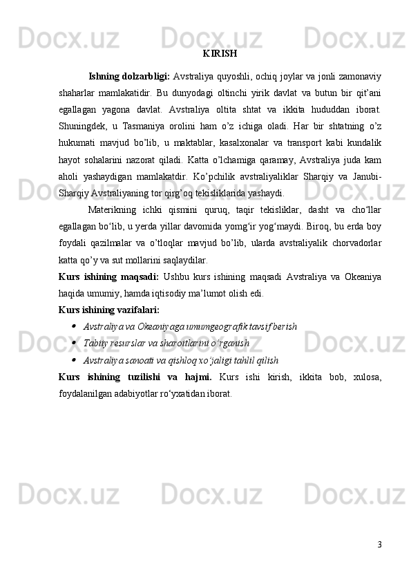 KIRISH
Ishning dolzarbligi:   Avstraliya quyoshli, ochiq joylar va jonli zamonaviy
shaharlar   mamlakatidir.   Bu   dunyodagi   oltinchi   yirik   davlat   va   butun   bir   qit’ani
egallagan   yagona   davlat.   Avstraliya   oltita   shtat   va   ikkita   hududdan   iborat.
Shuningdek,   u   Tasmaniya   orolini   ham   o’z   ichiga   oladi.   Har   bir   shtatning   o’z
hukumati   mavjud   bo’lib,   u   maktablar,   kasalxonalar   va   transport   kabi   kundalik
hayot   sohalarini   nazorat   qiladi.   Katta   o’lchamiga   qaramay,   Avstraliya   juda   kam
aholi   yashaydigan   mamlakatdir.   Ko’pchilik   avstraliyaliklar   Sharqiy   va   Janubi-
Sharqiy Avstraliyaning tor qirg’oq tekisliklarida yashaydi.
Materikning   ichki   qismini   quruq,   taqir   tekisliklar,   dasht   va   cho llarʻ
egallagan bo lib, u yerda yillar davomida yomg ir yog maydi. Biroq, bu erda boy	
ʻ ʻ ʻ
foydali   qazilmalar   va   o’tloqlar   mavjud   bo’lib,   ularda   avstraliyalik   chorvadorlar
katta qo’y va sut mollarini saqlaydilar.
Kurs   ishining   maqsadi:   Ushbu   kurs   ishining   maqsadi   Avstraliya   va   Okeaniya
haqida umumiy, hamda iqtisodiy ma’lumot olish edi.
Kurs ishining vazifalari:	

Avstraliya va Okeaniyaga umumgeografik tavsif berish

Tabiiy resurslar va sharoitlarini o’rganish

Avstraliya sanoati va qishloq xo’jaligi tahlil qilish
Kurs   ishining   tuzilishi   va   hajmi.   Kurs   ishi   kirish,   ikkita   bob,   xulosa,
foydalanilgan adabiyotlar ro‘yxatidan iborat. 
3 