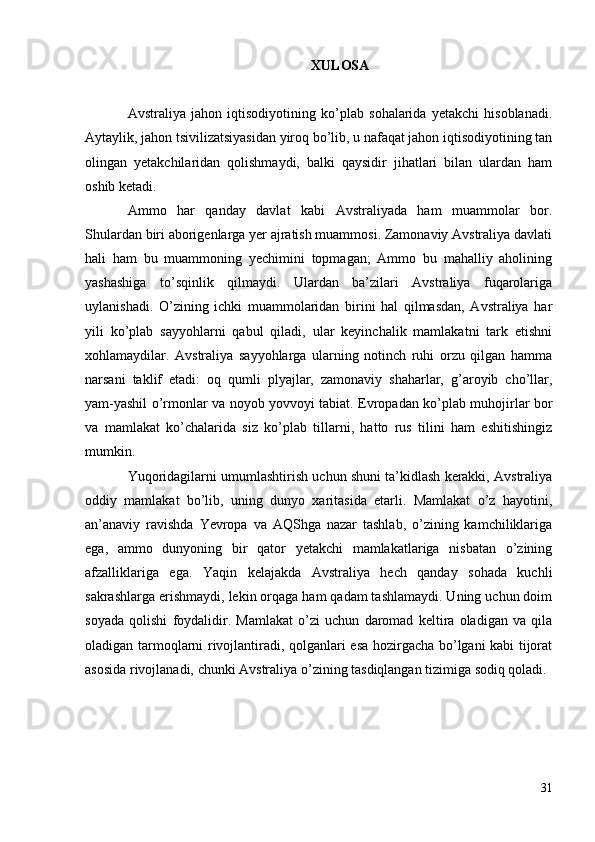 XULOSA
Avstraliya   jahon   iqtisodiyotining   ko’plab   sohalarida   yetakchi   hisoblanadi.
Aytaylik, jahon tsivilizatsiyasidan yiroq bo’lib, u nafaqat jahon iqtisodiyotining tan
olingan   yetakchilaridan   qolishmaydi,   balki   qaysidir   jihatlari   bilan   ulardan   ham
oshib ketadi.
Ammo   har   qanday   davlat   kabi   Avstraliyada   ham   muammolar   bor.
Shulardan biri aborigenlarga yer ajratish muammosi. Zamonaviy Avstraliya davlati
hali   ham   bu   muammoning   yechimini   topmagan;   Ammo   bu   mahalliy   aholining
yashashiga   to’sqinlik   qilmaydi.   Ulardan   ba’zilari   Avstraliya   fuqarolariga
uylanishadi.   O’zining   ichki   muammolaridan   birini   hal   qilmasdan,   Avstraliya   har
yili   ko’plab   sayyohlarni   qabul   qiladi,   ular   keyinchalik   mamlakatni   tark   etishni
xohlamaydilar.   Avstraliya   sayyohlarga   ularning   notinch   ruhi   orzu   qilgan   hamma
narsani   taklif   etadi:   oq   qumli   plyajlar,   zamonaviy   shaharlar,   g’aroyib   cho’llar,
yam-yashil o’rmonlar va noyob yovvoyi tabiat. Evropadan ko’plab muhojirlar bor
va   mamlakat   ko’chalarida   siz   ko’plab   tillarni,   hatto   rus   tilini   ham   eshitishingiz
mumkin.
Yuqoridagilarni umumlashtirish uchun shuni ta’kidlash kerakki, Avstraliya
oddiy   mamlakat   bo’lib,   uning   dunyo   xaritasida   etarli.   Mamlakat   o’z   hayotini,
an’anaviy   ravishda   Yevropa   va   AQShga   nazar   tashlab,   o’zining   kamchiliklariga
ega,   ammo   dunyoning   bir   qator   yetakchi   mamlakatlariga   nisbatan   o’zining
afzalliklariga   ega.   Yaqin   kelajakda   Avstraliya   hech   qanday   sohada   kuchli
sakrashlarga erishmaydi, lekin orqaga ham qadam tashlamaydi. Uning uchun doim
soyada   qolishi   foydalidir.   Mamlakat   o’zi   uchun   daromad   keltira   oladigan   va   qila
oladigan tarmoqlarni rivojlantiradi, qolganlari esa hozirgacha bo’lgani kabi tijorat
asosida rivojlanadi, chunki Avstraliya o’zining tasdiqlangan tizimiga sodiq qoladi.
31 