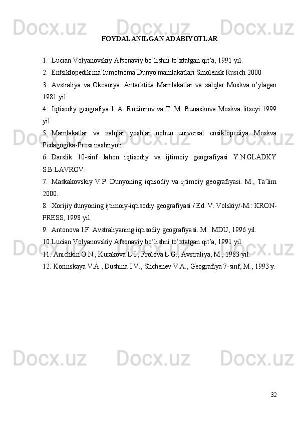 FOYDALANILGAN ADABIYOTLAR
1. Lucian Volyanovskiy Afsonaviy bo’lishni to’xtatgan qit’a, 1991 yil.
2. Entsiklopedik ma’lumotnoma   Dunyo mamlakatlari Smolensk   Rusich 2000
3. Avstraliya   va   Okeaniya.   Antarktida   Mamlakatlar   va   xalqlar   Moskva   o’ylagan
1981 yil
4. Iqtisodiy geografiya I. A. Rodionov va T. M. Bunaskova  Moskva litseyi 1999
yil
5. Mamlakatlar   va   xalqlar   yoshlar   uchun   universal   ensiklopediya   Moskva
Pedagogika-Press nashriyoti.
6. Darslik   10-sinf   Jahon   iqtisodiy   va   ijtimoiy   geografiyasi   Y.N.GLADKY
S.B.LAVROV.
7. Maskakovskiy   V.P.   Dunyoning   iqtisodiy   va   ijtimoiy   geografiyasi.   M.,   Ta’lim
2000.
8. Xorijiy dunyoning ijtimoiy-iqtisodiy geografiyasi / Ed. V. Volskiy/-M.: KRON-
PRESS, 1998 yil.
9. Antonova I.F. Avstraliyaning iqtisodiy geografiyasi. M.: MDU, 1996 yil.
10. Lucian Volyanovskiy Afsonaviy bo’lishni to’xtatgan qit’a, 1991 yil.
11.  Anichkin O.N., Kurakova L.I., Frolova L.G., Avstraliya, M., 1983 yil.
12.  Korinskaya V.A., Dushina I.V., Shchenev V.A., Geografiya 7-sinf, M., 1993 y.
32 