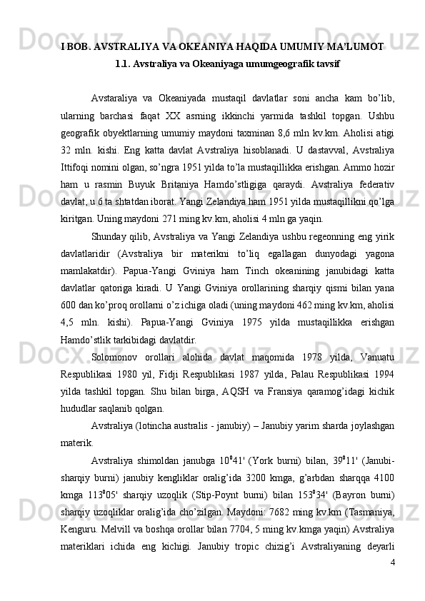 I BOB. AVSTRALIYA VA OKEANIYA HAQIDA UMUMIY MA’LUMOT
1.1.  Avstraliya va Okeaniyaga umumgeografik tavsif
Avstaraliya   va   Okeaniyada   mustaqil   davlatlar   soni   ancha   kam   bo’lib,
ularning   barchasi   faqat   XX   asrning   ikkinchi   yarmida   tashkil   topgan.   Ushbu
geografik obyektlarning umumiy maydoni  taxminan 8,6 mln kv.km. Aholisi  atigi
32   mln.   kishi.   Eng   katta   davlat   Avstraliya   hisoblanadi.   U   dastavval,   Avstraliya
Ittifoqi nomini olgan, so’ngra 1951 yilda to’la mustaqillikka erishgan. Ammo hozir
ham   u   rasmin   Buyuk   Britaniya   Hamdo’stligiga   qaraydi.   Avstraliya   federativ
davlat, u 6 ta shtatdan iborat. Yangi Zelandiya ham 1951 yilda mustaqillikni qo’lga
kiritgan. Uning maydoni 271 ming kv.km, aholisi 4 mln ga yaqin.
Shunday qilib, Avstraliya va Yangi Zelandiya ushbu regeonning eng yirik
davlatlaridir   (Avstraliya   bir   materikni   to’liq   egallagan   dunyodagi   yagona
mamlakatdir).   Papua-Yangi   Gviniya   ham   Tinch   okeanining   janubidagi   katta
davlatlar   qatoriga   kiradi.   U   Yangi   Gviniya   orollarining   sharqiy   qismi   bilan   yana
600 dan ko’proq orollarni o’z ichiga oladi (uning maydoni 462 ming kv.km, aholisi
4,5   mln.   kishi).   Papua-Yangi   Gviniya   1975   yilda   mustaqillikka   erishgan
Hamdo’stlik tarkibidagi davlatdir.
Solomonov   orollari   alohida   davlat   maqomida   1978   yilda,   Vanuatu
Respublikasi   1980   yil,   Fidji   Respublikasi   1987   yilda,   Palau   Respublikasi   1994
yilda   tashkil   topgan.   Shu   bilan   birga,   AQSH   va   Fransiya   qaramog’idagi   kichik
hududlar saqlanib qolgan.
Avstraliya (lotincha australis - janubiy) – Janubiy yarim sharda joylashgan
materik.
Avstraliya   shimoldan   janubga   10 0
41'   (York   burni)   bilan,   39 0
11'   (Janubi-
sharqiy   burni)   janubiy   kengliklar   oralig’ida   3200   kmga,   g’arbdan   sharqqa   4100
kmga   113 0
05'   sharqiy   uzoqlik   (Stip-Poynt   burni)   bilan   153 0
34'   (Bayron   burni)
sharqiy uzoqliklar oralig’ida cho’zilgan. Maydoni: 7682 ming kv.km (Tasmaniya,
Kenguru. Melvill va boshqa orollar bilan 7704, 5 ming kv.kmga yaqin) Avstraliya
materiklari   ichida   eng   kichigi.   Janubiy   tropic   chizig’i   Avstraliyaning   deyarli
4 
