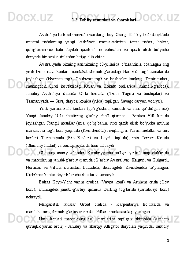 1.2. Tabiiy resurslari va sharoitlari
Avstraliya turli xil mineral resurslarga boy. Oxirgi 10-15 yil ichida qit’ada
mineral   rudalarning   yangi   kashfiyoti   mamlakatimizni   temir   rudasi,   boksit,
qo’rg’oshin-rux   kabi   foydali   qazilmalarni   zahiralari   va   qazib   olish   bo’yicha
dunyoda birinchi o’rinlardan biriga olib chiqdi.
Avstraliyada   bizning   asrimizning   60-yillarida   o zlashtirila   boshlagan   engʻ
yirik   temir   ruda   konlari   mamlakat   shimoli-g arbidagi   Hamersli   tog   tizmalarida	
ʻ ʻ
joylashgan   (Nyuman   tog i,   Goldsvort   tog i   va   boshqalar   konlari).   Temir   rudasi,	
ʻ ʻ
shuningdek,   Qirol   ko rfazidagi   Kulan   va   Kokatu   orollarida   (shimoli-g arbda),	
ʻ ʻ
Janubiy   Avstraliya   shtatida   O rta   tizmada   (Temir   Tugma   va   boshqalar)   va	
ʻ
Tasmaniyada — Savaj daryosi konida (yilda) topilgan. Savage daryosi vodiysi).
Yirik   yarimmetall   konlari   (qo’rg’oshin,   kumush   va   mis   qo’shilgan   rux)
Yangi   Janubiy   Uels   shtatining   g’arbiy   cho’l   qismida   -   Broken   Hill   konida
joylashgan.   Rangli   metallar   (mis,   qo rg oshin,   rux)   qazib   olish   bo yicha   muhim	
ʻ ʻ ʻ
markaz Isa tog i  koni  yaqinida (Kvinslendda)  rivojlangan. Yarim metallar va mis	
ʻ
konlari   Tasmaniyada   (Rid   Rozberi   va   Layell   tog’ida),   mis   Tennant-Krikda
(Shimoliy hudud) va boshqa joylarda ham uchraydi.
Oltinning   asosiy   zahiralari   Kembriygacha   bo’lgan   yerto’laning   etaklarida
va materikning janubi-g’arbiy qismida (G’arbiy Avstraliya), Kalgurli va Kulgardi,
Nortman   va   Viluna   shaharlari   hududida,   shuningdek,   Kvinslendda   to’plangan.
Kichikroq konlar deyarli barcha shtatlarda uchraydi.
Boksit   Keyp-York   yarim   orolida   (Vaypa   koni)   va   Arnhem   erida   (Gov
koni),   shuningdek   janubi-g’arbiy   qismida   Darling   tog’larida   (Jarrahdeyl   koni)
uchraydi.
Marganetsli   rudalar   Groot   orolida   -   Karpentariya   ko’rfazida   va
mamlakatning shimoli-g’arbiy qismida - Pilbara mintaqasida joylashgan.
Uran   konlari   materikning   turli   qismlarida   topilgan:   shimolda   (Arnhem
quruqlik   yarim   oroli)   -   Janubiy   va   Sharqiy   Alligator   daryolari   yaqinida,   Janubiy
8 