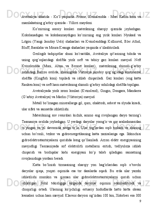Avstraliya   shtatida   -   Ko’l   yaqinida.   Frome,   Kvinslendda   -   Meri   Katlin   koni   va
mamlakatning g’arbiy qismida - Yillirri maydoni.
Ko’mirning   asosiy   konlari   materikning   sharqiy   qismida   joylashgan.
Kokslanadigan   va   kokslanmaydigan   ko’mirning   eng   yirik   konlari   Nyukasl   va
Litgou   (Yangi   Janubiy   Uels)   shaharlari   va   Kvinslenddagi   Kollinsvil,   Bler   Athol,
Bluff, Baralaba va Moura Keanga shaharlari yaqinida o’zlashtiriladi.
Geologik   tadqiqotlar   shuni   ko’rsatdiki,   Avstraliya   qit’asining   tubida   va
uning   qirg’oqlaridagi   shelfda   yirik   neft   va   tabiiy   gaz   konlari   mavjud.   Neft
Kvinslendda   (Muni,   Alton   va   Bennet   konlari),   materikning   shimoli-g’arbiy
sohilidagi Barrou orolida, shuningdek Viktoriya janubiy qirg’og’idagi kontinental
shelfda   (Kingfish   koni)   topiladi   va   ishlab   chiqariladi.   Gaz   konlari   (eng   katta
Ranken koni) va neft ham materikning shimoli-g’arbiy sohilidagi shelfda topilgan.
Avstraliyada   yirik   xrom   konlari   (Kvinslend),   Gingin,   Dongara,   Mandarra
(G arbiy Avstraliya) va Marlin (Viktoriya) mavjud.ʻ
Metall bo’lmagan minerallarga gil, qum, ohaktosh, asbest va slyuda kiradi,
ular sifati va sanoatda ishlatilishi.
Materikning   suv   resurslari   kichik,   ammo   eng   rivojlangan   daryo   tarmog’i
Tasmaniya orolida joylashgan. U yerdagi daryolar yomg ir va qor aralashmasidan	
ʻ
to yingan   va   yil   davomida   suvga   to la.   Ular   tog’lardan   oqib   tushadi   va   shuning	
ʻ ʻ
uchun   bo’ronli,   tezkor   va   gidroenergetikaning   katta   zaxiralariga   ega.   Ikkinchisi
gidroelektrostantsiyalarni   qurishda   keng   qo’llaniladi.   Arzon   elektr   energiyasining
mavjudligi   Tasmaniyada   sof   elektrolitli   metallarni   eritish,   tsellyuloza   ishlab
chiqarish   va   boshqalar   kabi   energiyani   ko’p   talab   qiladigan   sanoatning
rivojlanishiga yordam beradi.
Katta   bo linish   tizmasining   sharqiy   yon   bag irlaridan   oqib   o tuvchi	
ʻ ʻ ʻ
daryolar   qisqa,   yuqori   oqimida   esa   tor   daralarda   oqadi.   Bu   erda   ular   yaxshi
ishlatilishi   mumkin   va   qisman   ular   gidroelektrostantsiyalarni   qurish   uchun
ishlatilgan.   Sohil   tekisligiga   kirganda   daryolar   oqimini   sekinlashtiradi   va
chuqurligi   ortadi.   Ularning   ko’pchiligi   estuariy   hududlarda   hatto   katta   okean
kemalari uchun ham mavjud. Klarens daryosi og’zidan 100 km, Xoksberi esa 300
9 