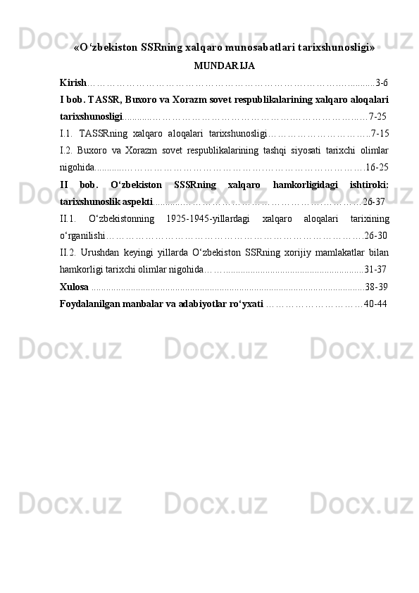 « O‘zbekiston SSRning xalqaro munosabatlari tarixshunoslig i »
MUNDARIJA
Kirish ………………………………………………………….……….…...........3-6
I bob. TASSR, Buxoro va Xorazm sovet respublikalarining xalqaro aloqalari
tarixshunosligi ............…………………………………….…………… …... … 7-25
I.1.   TASSRning   xalqaro   aloqalari   tarixshunosligi………………………….. 7 -15
I.2.   Buxoro   va   Xorazm   sovet   respublikalarining   tashqi   siyosati   tarixchi   olimlar
nigohida............…………………………………….………………………… .16 -25
II   bob.   O‘zbekiston   SSSRning   xalqaro   hamkorligidagi   ishtiroki:
tarixshunoslik aspekti ............…………………………………….…………26-37
II.1.   O‘zbekistonning   1925-1945-yillardagi   xalqaro   aloqalari   tarixining
o‘rganilishi… ………………………………………………………………….26 -30
II.2.   Urushdan   keyingi   yillarda   O‘zbekiston   SSRning   xorijiy   mamlakatlar   bilan
hamkorligi tarixchi olimlar nigohida…….........................................................31-37
Xulosa  ...............................................................................................................38-39
Foydalanilgan  m anbalar va adabiyotlar ro‘yxati  …………………………40 -44 