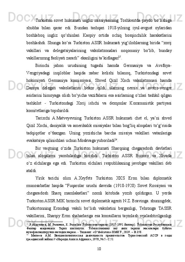 Turkiston   sovet   hukumati   ingliz   missiyasining   Toshkentda   paydo   bo‘lishiga
shubha   bilan   qarar   edi.   Bundan   tashqari   1918-yilning   iyul-avgust   oylaridan
boshlaboq   ingliz   qo‘shinlari   Kaspiy   ortida   ochiq   bosqinchilik   harakatlarini
boshlashdi. Shunga ko‘ra Turkiston ASSR hukumati  yig‘ilishlarning birida “xorij
vakillari   va   delegatsiyalarining   vakolatxonalari   noqonuniy   bo‘lib,   bunday
vakillarnmng faoliyati zararli” ekanligini ta’kidlagan 15
.
Birinchi   jahon   urushining   tugashi   hamda   Germaniya   va   Avsfnya-
Vengriyadagi   inqiloblar   haqida   xabar   kelishi   bilanoq,   Turkistondagi   sovet
hokimiyati   Germaniya   komissiyasi,   Shved   Qizil   Xoch   vakolatxonasi   hamda
Daniya   delegati   vakolatlarini   bekor   qildi,   ularning   nemis   va   avstro-venger
asirlarini himoyaga olish bo‘yicha vazifalarni esa asirlarning o‘zlari tashkil qilgan
tashkilot   -   Turkistondagi   Xorij   ishchi   va   dexqonlar   Kommunistik   partiyasi
komitetlariga topshirildi.
Tarixchi   A.Matveyevning   Turkiston   ASSR   hukumati   chet   el,   ya’ni   shved
Qizil Xochi, daniyalik va amerikalik missiyalar  bilan bog‘liq aloqalari to‘g‘risida
tadqiqotlar   o‘tkazgan.   Uning   yozishicha   barcha   missiya   vakillari   vatanlariga
evakatsiya qilinishlari uchun Moskvaga yuboriladi 16
.
Bir   vaqtning   o‘zida   Turkiston   hukumati   Sharqning   chegaradosh   davlatlari
bilan   aloqalarni   yaxshilashga   kirishdi.   Turkiston   ASSR   Buxoro   va   Xivada
o‘z   elchilarga   ega   edi.   Turkiston   elchilari   respublikaning   javobgar   vakillari   deb
ataldi.
Yirik   tarichi   olim   A.Xeyfets   Turkiston   XKS   Eron   bilan   diplomatik
munosabatlar   haqida   “Fuqarolar   urushi   davrida   (1918-1920)   Sovet   Rossiyasi   va
chegaradosh   Sharq   mamlakatlari ”   nomli   kitobida   yozib   qoldirgan.   U   yerda
Turkiston ASSR MIK birinchi sovet diplomatik agenti N.Z. Bravinga. shuningdek,
Turkistonning   Erondagi   vakili   bo‘lish   vakolatini   berganligi,   Tehronga   TASSR
vakillarini, Sharqiy Eron shaharlariga esa konsullarni tayinlash rejalashtirilganligi
15
  Р. Абдуллаев,  М. Рахимов,  К .   Ражабов   Ў збекистон  тарихи  (1917-1991 йиллар) . Ўзбекистон  Республикаси
Фанлар   академияси   Тарих   институти.   Ўзбекистоннинг   энг   янги   тарихи   масалалари   буйича
мувофиклаштирувчи-методик марказ. - Тош кент: «O‘zbekiston» НМИУ , 2019. – B.358.
16
  Матвеев   A.M.   Внешнеполитическая   деятельность   правительства   Туркестанской   АССР   в   годы
гражданской войны // «Народы Азии и Африки», 1970, № 5.- C .51
10 