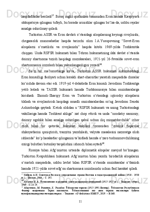 haqidafikrlar beriladi 17
. Biroq ingliz qushinlari tomonidan Eron hamda Kaspiyorti
okkupatsiya qilingani tufayli, bu borada urinishlar qilingan bo‘lsa-da, ushbu rejalar
amalga oshirilmay qoladi. 
Turkiston ASSR va Eron davlati o‘rtasidagi  aloqalarning keyingi  rivojlnishi,
chegaraoldi   munosabatlar   haqida   tarixchi   olim   I.A.Yusupovning   “Sovet-Eron
aloqalarni   o‘rnatilishi   va   rivojlanishi”   haqida   kitobi   1969-yilda   Toshkentda
chiqqan. Unda RSFSR hukumati bilan Tehron hukumatining ikki  davlat  o‘rtasida
doimiy   shartnoma   tuzish   haqidagi   muzokaralari,   1921-yil   26-fevralda   sovet-eron
shartnomasini imzolash bilan yakunlanganligini yozadi 18
. 
Ba’zi   bir   ma’lumotlarga   ko‘ra,   Turkiston   ASSR   hukumati   Ashxoboddagi
Eron konsulligi faoliyati uchun kerakli shart-sharoitlar yaratish maqsadida choralar
ko‘rishda davom etar edi. 1919-yil 4-dekabrda Eron konsuli Javodxon Toshkentga
yetib   keladi   va   TASSR   hukumati   hamda   Turkkomissiya   bilan   muzokaralarga
kirishadi.   Shimoli-Sharqiy   Eron   va   Turkiston   o‘rtasidagi   iqtisodiy   aloqalarni
tiklash   va   rivojlantirish   haqidagi   omadli   muzokaralardan   so‘ng   Javodxon   Seneki
Ashxobodga qaytadi. Ketish oldidan u “RSFSR hukumati va uning Turkistondagi
vakillariga   hamda   Toshkent   ahliga”   xat   chop   ettirdi   va   unda   “noodatiy   samimiy,
doimiy   ogohlik   bilan   amalga   oshirilgan   qabul   uchun   iliq   minnatdorchilik”   izhor
etish   bilan   bir   qatorda,   hukumat   vakillari   tomonidan   “eronlik   fuqarolar
shikoyatlarini   qoniqtirish,   tranzitni   yaxshilash,   valyuta   masalasini   nazoratga  olish
ishlarida” ko‘p harakatlar qilinganini ta’kidladi hamda o‘zaro tushunmovchilikning
oxirgi bulutlari butunlay tarqalishini ishonch bilan aytadi 19
.
Rossiya   bilan   Afg‘oniston   urtasida   diplomatik   aloqalar   mavjud   bo‘lmagan.
Turkiston   Respublikasi   hukumati   Afg‘oniston   bilan   yaxshi   birodarlik   aloqalarini
o‘rnatish   maqsadida,   ushbu   lavlat   bilan   RSFSR   o‘rtasida   muzokaralar   o‘tkazish
hamda 1921-yilda sovet-afg‘on shartnomasi imzolanishi uchun faol harakat qiladi.
17
  Хейфец А.Н.   Советская  Россия и сопредельные страны Востока в годы гражданской войны (1918 - 1920
гг.). - Москва, 1964. - С. 192 .
18
  Юсупов И. А.  Установление и развитие советско-иранских отношений (1917-1927 гг.). - Ташкент: «Фан»,
1969 . –C.23-24.
19
  Абдуллаев,   М.   Рахимов,   К .   Ражабов   Ў збекистон   тарихи   (1917-1991   йиллар) .   Ўзбекистон   Республикаси
Фанлар   академияси   Тарих   институти.   Ўзбекистоннинг   энг   янги   тарихи   масалалари   буйича
мувофиклаштирувчи-методик марказ. - Тош кент: «O‘zbekiston» НМИУ , 2019. – B.360.
11 