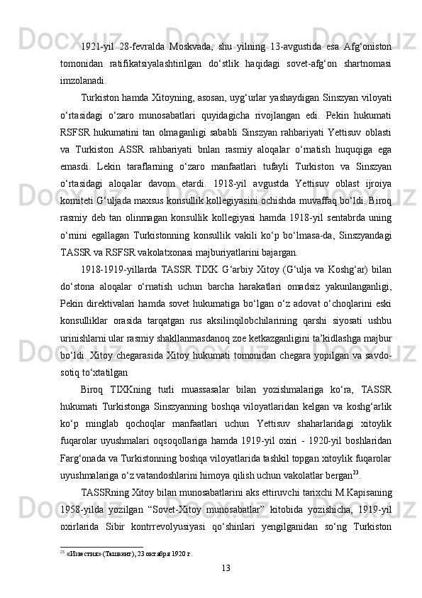 1921-yil   28-fevralda   Moskvada,   shu   yilning   13-avgustida   esa   Afg‘oniston
tomonidan   ratifikatsiyalashtirilgan   do‘stlik   haqidagi   sovet-afg‘on   shartnomasi
imzolanadi.
Turkiston hamda Xitoyning, asosan, uyg‘urlar yashaydigan Sinszyan viloyati
o‘rtasidagi   o‘zaro   munosabatlari   quyidagicha   rivojlangan   edi.   Pekin   hukumati
RSFSR   hukumatini   tan   olmaganligi   sababli   Sinszyan   rahbariyati   Yettisuv   oblasti
va   Turkiston   ASSR   rahbariyati   bnlan   rasmiy   aloqalar   o‘rnatish   huquqiga   ega
emasdi.   Lekin   taraflarning   o‘zaro   manfaatlari   tufayli   Turkiston   va   Sinszyan
o‘rtasidagi   aloqalar   davom   etardi.   1918-yil   avgustda   Yettisuv   oblast   ijroiya
komiteti G‘uljada maxsus konsullik kollegiyasini ochishda muvaffaq bo‘ldi. Biroq
rasmiy   deb   tan   olinmagan   konsullik   kollegiyasi   hamda   1918-yil   sentabrda   uning
o‘rnini   egallagan   Turkistonning   konsullik   vakili   ko‘p   bo‘lmasa-da,   Sinszyandagi
TASSR va RSFSR vakolatxonasi majburiyatlarini bajargan.
1918-1919-yillarda   TASSR   TIXK   G‘arbiy   Xitoy  (G‘ulja   va   Koshg‘ar)   bilan
do‘stona   aloqalar   o‘rnatish   uchun   barcha   harakatlari   omadsiz   yakunlanganligi,
Pekin  direktivalari   hamda   sovet   hukumatiga  bo‘lgan   o‘z   adovat   o‘choqlarini   eski
konsulliklar   orasida   tarqatgan   rus   aksilinqilobchilarining   qarshi   siyosati   ushbu
urinishlarni ular rasmiy shakllanmasdanoq zoe ketkazganligini ta’kidlashga majbur
bo‘ldi.  Xitoy  chegarasida   Xitoy  hukumati   tomonidan  chegara  yopilgan  va  savdo-
sotiq to‘xtatilgan 
Biroq   TIXKning   turli   muassasalar   bilan   yozishmalariga   ko‘ra,   TASSR
hukumati   Turkistonga   Sinszyanning   boshqa   viloyatlaridan   kelgan   va   koshg‘arlik
ko‘p   minglab   qochoqlar   manfaatlari   uchun   Yettisuv   shaharlaridagi   xitoylik
fuqarolar   uyushmalari   oqsoqollariga   hamda   1919-yil   oxiri   -   1920-yil   boshlaridan
Farg‘onada va Turkistonning boshqa viloyatlarida tashkil topgan xitoylik fuqarolar
uyushmalariga o‘z vatandoshlarini himoya qilish uchun vakolatlar bergan 23
.
TASSRning Xitoy bilan munosabatlarini aks ettiruvchi  tarixchi M.Kapisaning
1958-yilda   yozilgan   “Sovet-Xitoy   munosabatlar”   kitobida   yozishicha,   1919-yil
oxirlarida   Sibir   kontrrevolyusiyasi   qo‘shinlari   yengilganidan   so‘ng   Turkiston
23
 «Известия» (Таш кент), 23 октября 1920 г.
13