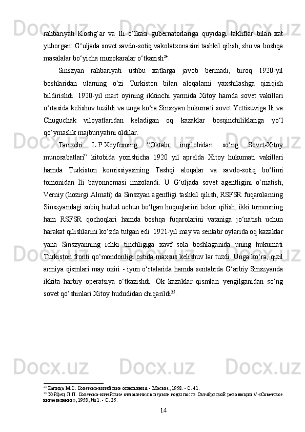 rahbariyati   Koshg‘ar   va   Ili   o‘lkasi   gubernatorlariga   quyidagi   takliflar   bilan   xat
yuborgan: G‘uljada sovet savdo-sotiq vakolatxonasini tashkil qilish, shu va boshqa
masalalar bo‘yicha muzokaralar o‘tkazish 24
. 
Sinszyan   rahbariyati   ushbu   xatlarga   javob   bermadi,   biroq   1920-yil
boshlaridan   ularning   o‘zi   Turkiston   bilan   aloqalarni   yaxshilashga   qiziqish
bildirishdi.   1920-yil   mart   oyining   ikkinchi   yarmida   Xitoy   hamda   sovet   vakillari
o‘rtasida kelishuv tuzildi va unga ko‘ra Sinszyan hukumati sovet Yettisuviga Ili va
Chuguchak   viloyatlaridan   keladigan   oq   kazaklar   bosqinchiliklariga   yo‘l
qo‘ymaslik majburiyatini oldilar. 
Tarixchi   L.P.Xeyfesning   “Oktabr   inqilobidan   so‘ng   Sovet-Xitoy
munosabatlari”   kitobida   yozishicha   1920   yil   aprelda   Xitoy   hukumati   vakillari
hamda   Turkiston   komissiyasining   Tashqi   aloqalar   va   savdo-sotiq   bo‘limi
tomonidan   Ili   bayonnomasi   imzolandi.   U   G‘uljada   sovet   agentligini   o‘rnatish,
Verniy (hozirgi Almati) da Sinszyan agentligi tashkil qilish, RSFSR fuqarolarning
Sinszyandagi sobiq hudud uchun bo‘lgan huquqlarini bekor qilish, ikki tomonning
ham   RSFSR   qochoqlari   hamda   boshqa   fuqarolarini   vataniga   jo‘natish   uchun
harakat qilishlarini ko‘zda tutgan edi. 1921-yil may va sentabr oylarida oq kazaklar
yana   Sinszyanning   ichki   tinchligiga   xavf   sola   boshlaganida   uning   hukumati
Turkiston fronti qo‘mondonligi ostida maxsus kelishuv lar tuzdi. Unga ko‘ra, qizil
armiya qismlari may oxiri - iyun o‘rtalarida hamda sentabrda G‘arbiy Sinszyanda
ikkita   harbiy   operatsiya   o‘tkazishdi.   Ok   kazaklar   qismlari   yengilganidan   so‘ng
sovet qo‘shinlari Xitoy hududidan chiqarildi 25
.
24
  Капица М.С.  Советско-китайские отношения. - Москва, 1958. - С. 41.
25
  Хейфец Л.П.   Советско-китайские отношения в первые годы после Октябрьской рево люции // «Советское
китаеведение», 1958, № 1. - С. 35.
14 