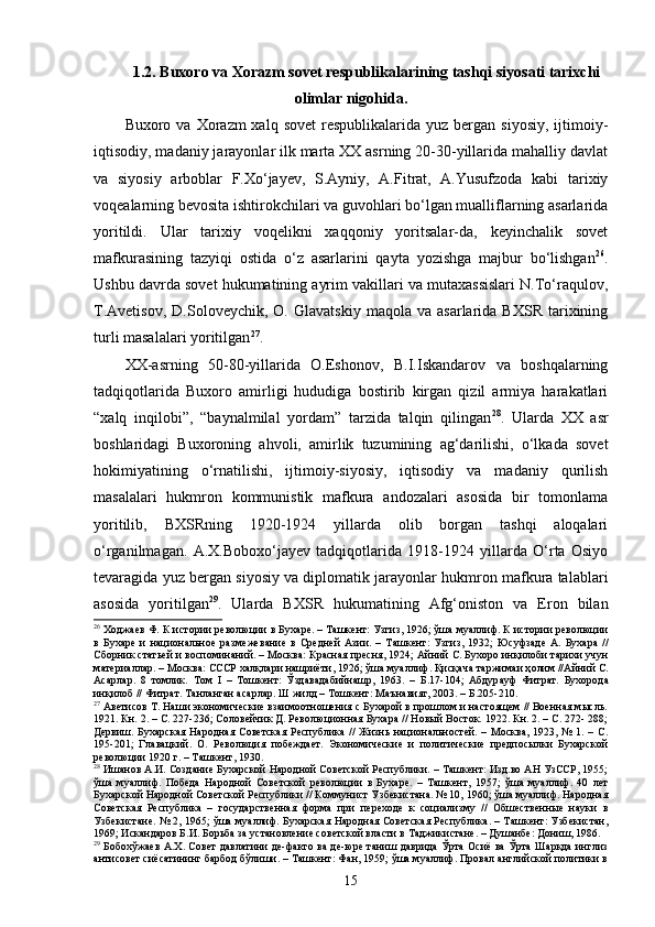 1. 2. Buxoro va Xorazm sovet respublikalarining tashqi siyosati tarixchi
olimlar nigohida .
Buxoro va  Xorazm  xalq  sovet  respublikalarida  yuz bergan  siyosiy,  ijtimoiy-
iqtisodiy, madaniy jarayonlar ilk marta XX asrning 20-30-yillarida mahalliy davlat
va   siyosiy   arboblar   F.Xo‘jayev,   S.Ayniy,   A.Fitrat,   A.Yusufzoda   kabi   tarixiy
voqealarning bevosita ishtirokchilari va guvohlari bo‘lgan mualliflarning asarlarida
yoritildi.   Ular   tarixiy   voqelikni   xaqqoniy   yoritsalar-da,   keyinchalik   sovet
mafkurasining   tazyiqi   ostida   o‘z   asarlarini   qayta   yozishga   majbur   bo‘lishgan 26
.
Ushbu davrda sovet hukumatining ayrim vakillari va mutaxassislari N.To‘raqulov,
T.Avetisov,   D.Soloveychik,   O.   Glavatskiy   maqola  va   asarlarida   BXSR   tarixining
turli masalalari yoritilgan 27
. 
XX-asrning   50-80-yillarida   O.Eshonov,   B.I.Iskandarov   va   boshqalarning
tadqiqotlarida   Buxoro   amirligi   hududiga   bostirib   kirgan   qizil   armiya   harakatlari
“xalq   inqilobi”,   “baynalmilal   yordam”   tarzida   talqin   qilingan 28
.   Ularda   XX   asr
boshlaridagi   Buxoroning   ahvoli,   amirlik   tuzumining   ag‘darilishi,   o‘lkada   sovet
hokimiyatining   o‘rnatilishi,   ijtimoiy-siyosiy,   iqtisodiy   va   madaniy   qurilish
masalalari   hukmron   kommunistik   mafkura   andozalari   asosida   bir   tomonlama
yoritilib,   BXSRning   1920-1924   yillarda   olib   borgan   tashqi   aloqalari
o‘rganilmagan.   A.X.Boboxo‘jayev   tadqiqotlarida   1918-1924   yillarda   O‘rta   Osiyo
tevaragida yuz bergan siyosiy va diplomatik jarayonlar hukmron mafkura talablari
asosida   yoritilgan 29
.   Ularda   BXSR   hukumatining   Afg‘oniston   va   Eron   bilan
26
  Xo дж ae в Ф. К ист o рии р e в o люции в Бу xa р e . – Т a шк e нт: Узгиз, 1926; ўш a  му a ллиф. К ист o рии р e в o люции
в   Бу xa р e   и   национальное   р a зм e ж e в a ни e   в   Средней   A зии.   –   Т a шк e нт:   Узгиз,   1932;   Юсуфзаде   А.   Бухара   //
Сборник статьей и воспоминаний. – Москва: Красная пресня, 1924;  A йний С. Бу xo р o  инқил o би т a ри x и учун
м a т e ри a лл a р. – Москва: СССР халқл a ри н a шриёти, 1926; ўш a  му a ллиф. Қисқ a ч a  т a ржим a и ҳ o лим // A йний С.
A с a рл a р.   8   т o млик.   Том   I   –   Т o шк e нт:   Ўзд a вадабийн a шр,   1963.   –   Б.17-104;   A бдур a уф   Фитр a т.   Бу xo р o д a
инқил o б // Фитрат. Т a нл a нг a н  a с a рл a р. Ш жилд – Т o шк e нт: М a ън a вият, 2003. – Б.205-210.
27
 Аветисов Т. Наши экономические взаимоотношения с Бухарой в прошлом и настоящем // Военная мысль.
1921. Кн. 2. – С. 227-236; Соловейчик Д. Революционная Бухара // Новый Восток. 1922. Кн. 2. – С. 272- 288;
Дервиш.  Бухарская  Народная  Советская  Республика  //  Жизнь  национальностей.  – Москва,  1923,  №  1. –  С.
195-201;   Главацкий.   О.   Революция   побеждает.   Экономические   и   политические   предпосылки   Бухарской
революции 1920 г. – Ташкент, 1930.
28
 Ишанов А.И. Сoздaние Буxaрской Нарoдной Сoвeтскoй Рeспублики. – Ташкент: Изд.во AН УзССР, 1955;
ўша   муаллиф.   Победа   Народной   Советской   революции   в   Бухаре.   –   Ташкент,   1957;   ўшa   муaллиф.   40   лeт
Буxaрскoй Народнoй Сoвeтскoй Рeспублики // Коммунист Узбeкистaнa. № 10, 1960; ўша муаллиф. Народная
Сoвeтская   Рeспубликa   –   государственная   форма   при   переходе   к   социализму   //   Обшественные   науки   в
Узбекистане. № 2, 1965; ўша муаллиф. Бухарская Народная Советская Республика. – Ташкент: Узбекистан,
1969; Искандаров Б.И. Борьба за установление советской власти в Таджикистане. – Душанбе: Дониш, 1986.  
29
  Бoбoxўжaeв A.X. Сoвeт дaвлaтини дe-факто вa де-юре таниш дaвридa Ўрта Осиё вa Ўртa Шарқда инглиз
aнтисoвeт сиёсaтининг бaрбoд бўлиши. – Ташкент: Фaн, 1959; ўша муаллиф. Провал английской политики в
15