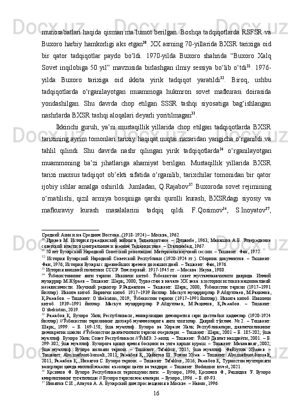 munosabatlari haqida qisman ma’lumot berilgan. Boshqa tadqiqotlarda RSFSR va
Buxoro harbiy hamkorligi aks etgan 30
. XX asrning 70-yillarida BXSR tarixiga oid
bir   qator   tadqiqotlar   paydo   bo‘ldi.   1970-yilda   Buxoro   shahrida   “Buxoro   Xalq
Sovet   inqilobiga   50   yil”   mavzusida   birlashgan   ilmiy   sessiya   bo‘lib   o‘tdi 31
.   1976-
yilda   Buxoro   tarixiga   oid   ikkita   yirik   tadqiqot   yaratildi 32
.   Biroq,   ushbu
tadqiqotlarda   o‘rganilayotgan   muammoga   hukmron   sovet   mafkurasi   doirasida
yondashilgan.   Shu   davrda   chop   etilgan   SSSR   tashqi   siyosatiga   bag‘ishlangan
nashrlarda BXSR tashqi aloqalari deyarli yoritilmagan 33
. 
Ikkinchi   guruh,   ya’ni   mustaqillik   yillarida   chop   etilgan   tadqiqotlarda   BXSR
tarixining ayrim tomonlari tarixiy haqiqat nuqtai nazaridan yangicha o‘rganildi va
tahlil   qilindi.   Shu   davrda   nashr   qilingan   yirik   tadqiqotlarda 34
  o‘rganilayotgan
muammoning   ba’zi   jihatlariga   ahamiyat   berilgan.   Mustaqillik   yillarida   BXSR
tarixi   maxsus   tadqiqot   ob’ekti   sifatida   o‘rganilib,   tarixchilar   tomonidan   bir   qator
ijobiy   ishlar   amalga   oshirildi.   Jumladan,   Q.Rajabov 35
  Buxoroda   sovet   rejimining
o‘rnatilishi,   qizil   armiya   bosqiniga   qarshi   qurolli   kurash,   BXSRdagi   siyosiy   va
mafkuraviy   kurash   masalalarini   tadqiq   qildi.   F.Qosimov 36
,   S.Inoyatov 37
,
Средней Азии и на Среднем Востоке. (1918-1924) – Москва, 1962.  
30
  Иркаев   М.   История   гражданской   войны   в   Таджикистане.   –   Душанбе,   1963;   Макашов   А.Б.   Утверждение
советской власти в центральном и южном Таджикистане. – Сталинабад, 1967.  
31
 50 лeт Буxaрскoй Народной Сoветскoй революции. Материалы научной сессии. – Ташкент: Фан, 1972.  
32
  История   Бухарской   Народной   Советской   Республики   (1920-1924   гг.).   Сборник   документов.   –   Ташкент:
Фан, 1976; История Бухары с древнейших времен до наших дней. – Ташкент: Фан, 1976.    
33
 История внешней политики СССР. Том первый. 1917-1945 гг. – Москва: Наука, 1980.  
34
  Ўзбекистoннинг   янги   тариxи.   Иккинчи   китоб.   Ўзбекистон   совет   мустамлакачилиги   даврида.   Илмий
муҳаррир М.Жўраев – Тошкент: Шарқ, 2000; Туркестан в начале ХХ века: к истории истоков национальной
независимости.   Научный   редактор   Р.Раджапова   –   Ташкент:   Шарқ,   2000;   Ўзбекистон   тарихи   (1917–1991
йиллар).  Иккита  китоб.  Биринчи   китоб.  1917–1939  йиллар.   Масъул  муҳаррирлар   Р.Абдуллаев,  М.Раҳимов,
Қ.Ражабов.   –  Тошкент:   O`zbekiston,   2019;   Ўзбекистон   тарихи   (1917–1991  йиллар).   Иккита   китоб.  Иккинчи
китоб.   1939–1991   йиллар.   Масъул   муҳаррирлар   Р.Абдуллаев,   М.Раҳимов,   Қ.Ражабов.   –   Тошкент:
O`zbekiston, 2019.  
35
  Ражабов   Қ.   Бухоро   Халқ   Республикаси,   монархиядан   демократия   сари   дастлабки   қадамлар   (1920-1924
йиллар)   //Ўзбекистон   тарихининг   долзарб   муаммоларига   янги   чизгилар.   Даврий   тўплам.   №   2.   –   Тошкент:
Шарқ,   1999.   –   Б.   149-158;   ўша   муаллиф.   Бухоро   ва   Хоразм   Халқ   Республикалари,   давлатчиликнинг
демократик шакли //Ўзбекистон давлатчилиги тарихи очерклари. – Тошкент: Шарқ, 2001 – Б. 185-202; ўша
муаллиф. Бухоро Халқ Совет Республикаси //ЎзМЭ. 2-жилд. – Тошкент: ЎзМЭ Давлат нашриёти, 2001. – Б.
299-302; ўша муаллиф. Бухорога қизил армия босқини ва унга қарши кураш. – Тошкент: Маънавият, 2002;
ўша   муаллиф.   Бухоро   вилояти   тарихи.   –   Тошкент:   Tafakkur,   2015;   ўша   муаллиф.   Файзулла   Хўжаев.   –
Тошкент: Abu matbuot-konsalt, 2011; Ражабов Қ., Ҳайитов Ш. Усмон Хўжа. – Тошкент: Abu matbuot-konsalt,
2011; Ражабов Қ., Иноятов С. Бухоро тарихи. – Тошкент: Tafakkur, 2016; Ражабов Қ. Туркистон мухторияти
вазирлари ҳамда миллий мажлис аъзолари ҳаёти ва тақдири. – Тошкент: Bodomzor invest, 2021.  
36
  Қосимов   Ф.   Бухоро   Республикаси   тарихшунослиги.   –   Бухоро,   1996;   Қосимов   Ф.,   Рашидов   У.   Бухоро
амирлигининг тугатилиши // Бухоро тарихи масалалари. – Бухоро, 1996. – Б. 69-93.  
37
 Иноятов С.И., Алауов А. А. Бухарский дом просвещения в Москве. – Навои, 1996.  
16