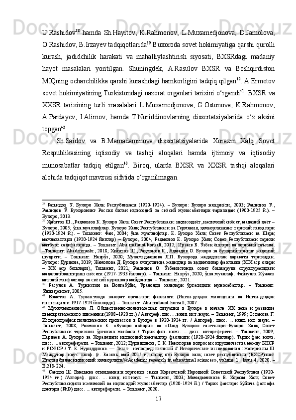 U.Rashidov 38
  hamda   Sh.Hayitov,   K.Rahmonov,   L.Muxamedjonova,   D.Jamolova,
O.Rashidov, B.Irzayev tadqiqotlarida 39
 Buxoroda sovet hokimiyatiga qarshi qurolli
kurash,   jadidchilik   harakati   va   mahalliylashtirish   siyosati,   BXSRdagi   madaniy
hayot   masalalari   yoritilgan.   Shuningdek,   A.Rasulov   BXSR   va   Boshqirdiston
MIQning ocharchilikka qarshi kurashdagi hamkorligini tadqiq qilgan 40
. A.Ermetov
sovet hokimiyatining Turkistondagi nazorat organlari tarixini o‘rgandi 41
. BXSR va
XXSR   tarixining   turli   masalalari   L.Muxamedjonova,   G.Ostonova,   K.Rahmonov,
A.Pardayev,   I .Alimov ,   hamda   T.Nuriddinovlar ning   dissertatsiyalarida   o‘z   aksini
topgan 42
. 
Sh.Saidov   va   B.Mamadaminova   dissertatsiyalarida   Xorazm   Xalq   Sovet
Respublikasining   iqtisodiy   va   tashqi   aloqalari   hamda   ijtimoiy   va   iqtisodiy
munosabatlar   tadqiq   etilgan 43
.   Biroq,   ularda   BXSR   va   XXSR   tashqi   aloqalari
alohida tadqiqot mavzusi sifatida o‘rganilmagan. 
38
  Рашидов   У.   Бухоро   Халқ   Республикаси   (1920-1924).   –   Бухоро:   Бухоро   нашриёти,   2003;   Рашидов   У.,
Рашидов   Ў.   Бухоронинг   Россия   билан   иқтисодий   ва   сиёсий   муносабатлари   тарихидан   (1900-1925   й.).   –
Бухоро, 2013.  
39
 Ҳайитов Ш., Раҳмонов К. Бухоро Халқ Совет Республикаси: иқтисодиёт, ижтимоий сиёсат, маданий ҳаёт –
Бухоро, 2005; ўша муаллифлар. Бухоро Халқ Республикаси ва Германия, ҳамкорликнинг тарихий лавҳалари
(1920-1924   й.).   –   Тошкент:   Фан,   2004;   ўша   муаллифлар.   К.   Бухоро   Халқ   Совет   Республикаси   ва   Шарқ
мамлакатлари   (1920-1924   йиллар)   –   Бухоро,   2004;   Раҳмонов   К.   Бухоро   Халқ   Совет   Республикаси   тарихи
матбуот саҳифаларида. – Тошкент: Abu matbuot-konsalt, 2012;. Ирзаев Б. Ўзбек ёшлари ва хорижий таълим.
–Тошкент: Akademnashr,  2018;  Ҳайитов Ш., Раҳмонов К., Аҳмадов О. Бухоро ва бухорийларнинг жаҳоний
шуҳрати.   –   Тошкент:   Наврўз,   2020;   Мухамеджонова   Л.П.   Бухорода   жадидчилик   ҳаракати   тарихидан.
Бухоро: Дурдона, 2019; Жамолова Д. Бухоро амирлигида жадидлар ва қадимчилар фаолияти (ХIХ аср охири
–   ХХ   аср   бошлари),   Тошкент,   2021;   Рашидов   О.   Ўзбекистонда   совет   бошқаруви   структурасидаги
маҳаллийлаштириш сиёсати (1917-1933 йиллар). – Тошкент: Наврўз, 2020; ўша муаллиф. Файзулла Хўжаев
миллий манфаатлар ва сиёсий курашлар майдонида. – Тошкент, 2021.  
40
  Расулов   А.   Туркистон   ва   Волгабўйи,   Уралолди   халқлари   ўртасидаги   муносабатлар.   –   Тошкент:
Университет, 2005.  
41
  Ерметов   А.   Туркистонда   назорат   органлари   фаолияти   (Ишчи-деҳқон   милицияси   ва   Ишчи-деҳқон
инспекцияси 1917-1924 йилларда). – Тошкент: Abu matbuot-konsalt, 2007.  
42
  Муҳаммаджонова   Л.   Общественно-политическая   ситуация   в   Бухаре   в   начале   ХХ   века   и   развитие
демократического движения (1908–1920 гг.) / Автореф. дис. ... канд. ист. наук. – Ташкент, 1999; Останова Г.
Историография   политических   процессов   в   Бухаре   в   1920-1924   гг.   /   Автореф.   дисс.   ...   канд.   ист.   наук.   –
Ташкент,   2008;   Рахмонов   К.   «Бухоро   ахбори»   ва   «Озод   Бухоро»   газеталари–Бухоро   Халқ   Совет
Республикаси   тарихини   ўрганиш   манбаси   /   Тарих   фан.   номз.   ...   дисс.   автореферати.   –   Тошкент,   2009;
Пардаев   А.   Бухоро   ва   Хоразмдаги   иқтисодий   кенгашлар   фаолияти   (1920-1924   йиллар).   Тарих   фан.   номз.
дисс. ... автореферати. – Тошкент, 2012; Нуриддинов, Т. К. Некоторые вопросы сотрудничества между БНСР
и  РСФСР   /   Т.  К.  Нуриддинов.  —  Текст  :  непосредственный   //  Исторические   исследования  :   материалы  III
Междунар.   науч.   конф.   (г.   Казань,   май   2015   г.;   u ning   o'zi   Бухоро   халқ   совет   республикаси   (БХСР)нинг
Италия билан иқтисодий ҳамкорлиги// « Academic research in educational sciences »,   volume 1.    Issue   4.   2020. –
B .218-224.
43
    Саидов   Ш.  Внешние   отношения  и   торговые   связи   Хорезмской   Народной   Советской   Республики   (1920-
1924   гг.)   /Автореф.   дисс.   ...   канд.   ист.наук.   –   Ташкент,   2003;   Мамадаминова   Б.   Хоразм   Халқ   Совет
Республикасидаги   ижтимоий   ва   иқтисодий   муносабатлар   (1920-1924   й.)   /   Тарих   фанлари   бўйича   фалсафа
доктори (PhD) дисс. ... автореферати. – Тошкент, 2020.
17
