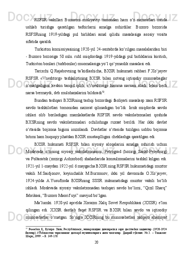 RSFSR   vakillari   Buxoroni   moliyaviy   tomondan   ham   o‘z   nazoratlari   ostida
ushlab   turishga   qaratilgan   tadbirlarni   amalga   oshirdilar.   Buxoro   bozorida
RSFSRning   1919-yildagi   pul   birliklari   amal   qilishi   masalasiga   asosiy   vosita
sifatida qaraldi.
Turkiston komissiyasining 1920-yil 24-sentabrda ko‘rilgan masalalaridan biri
-   Buxoro   bozoriga   50   mln.   rubl   miqdordagi   1919-yildagi   pul   birliklarini   kiritish,
Turkiston bonlari (turkbonlar) muomalasiga yo‘l qo‘ymaslik masalasi edi.
Tarixchi   Q.Rajabovning   ta’kidlashicha,   BXSR   hukumati   rahbari   F.Xo‘jayev
RSFSR   «Vneshtorg»   tashkilotining   BXSR   bilan   noteng   iqtisodiy   munosabaglar
o‘rnatgailigini   keskin   tanqid   qilib,   «Vneshtorg»   hamma   narsani   oladi,   lekin   hech
narsa bermaydi, deb mulohazalarini bildiradi 52
.
Bundan tashqari BXSRning tashqi bozordagi faoliyati masalasp xam RSFSR
savdo   tashkilotlari   tomonidan   nazorat   qilinadigan   bo‘ldi.   Iirnk   miqdorda   savdo
ishlari   olib   boriladigan   mamlakatlarda   RSFSR   savdo   vakolatxonalari   qoshida
BXSRning   savdo   vakolatxonalari   ochilishnga   ruxsat   berildi.   Har   ikki   davlat
o‘rtasida   bojxona   bigimi   imzolandi.   Davlatlar   o‘rtasida   tuzilgan   ushbu   bojxona
bitimi ham huquqiy jihatdan BXSR mustaqilligini cheklashga qaratilgan edi.
BXSR   hukumati   RSFSR   bilan   siyosiy   aloqalarini   amalga   oshirish   uchun
Moskvada   o‘zining   siyosiy   vakolatxonasini,   Petrograd   (hozirgi   Sankt-Peterburg)
va Poltaratsk (xozirgi Ashxobod) shaharlarida konsulxonalarini tashkil kilgan edi.
1921-yil 1-maydan 1922-yil 6 maygacha BXSR ning RSFSR hukumatidagi muxtor
vakili   M.Saidjonov,   keyinchalik   M.Burxonov,   ikki   yil   davomida   O.Xo‘jayev,
1924-yilda   A.Yusufzoda   BXSRning   SSSR   xukumatidagi   muxtor   vakili   bo‘lib
ishladi.   Moskvada   siyosiy   vakolatxonadan   tashqari   savdo   bo‘limi,   “Qizil   Sharq”
fabrikasi, “Buxoro Maorif uyi” mavjud bo‘lgan.
Ma’lumki. 1920-yil  aprelda Xorazm  Xalq Sovet  Respublikasi  (XXSR)  e’lon
qilingan   edi.   XXSR   dastlab   faqat   RSFSR   va   BXSR   bilan   savdo   va   iqtisodiy
munosabatlar   o‘rnatgan.   So‘ngra   XXSRning   bu   munosabatlari   xalqaro   ahamiyat
52
  Ражабов   Қ.   Бухоро   Халқ   Республикаси,   монархиядан   демократия   сари   дастлабки   қадамлар   (1920-1924
йиллар)   //Ўзбекистон   тарихининг   долзарб   муаммоларига   янги   чизгилар.   Даврий   тўплам.   №   2.   –   Тошкент:
Шарқ, 1999. – Б. 149-158
20 