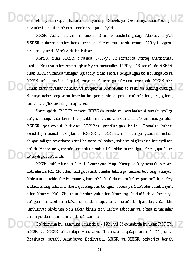 kasb etib, yosh respublika bilan Finlyandiya, Shvetsiya, Germaniya kabi Yevropa
davlatlari o‘rtasida o‘zaro aloqalar yo‘lga qo‘yildi.
XXSR   Adliya   noziri   Bobooxun   Salimov   boshchiligidagi   Maxsus   hay’at
RSFSR   hukumatn   bilan   keng   qamrovli   shartnoma   tuzish   uchun   1920   yil   avgust-
sentabr oylarida Moskvada bo‘lishgan.
RSFSR   bilan   XXSR   o‘rtasida   1920 - yil   13 - sentabrda   Ittifoq   shartnomasi
tuzildi. Rossiya bilan savdo-iqtisodiy munosabatlar 1920-yil 13-sentabrda RSFSR
bilan XXSR urtasida tuzilgan Iqtisodiy bitim asosila belgilangan bo‘lib, unga ko‘ra
XXSR tashki savdoni faqat Rossiya orqali amalga oshirishi lozim edi. XXSR o‘zi
uchun zarur tovarlar nomlari va miqdorini RSFSRdan so‘rashi  va buning evaziga
Rossiya uchun eng zarur tovarlar bo‘lgan paxta va paxta mahsulotlari, teri, gilam,
jun va urug‘lik berishga majbur edi.
Shuningdek,   RSFSR   tomoni   XXSRda   savdo   munosabatlarini   yaxshi   yo‘lga
qo‘yish   maqsadida   tayyorlov   punktlarini   vujudga   keltirishni   o‘z   zimmasiga   oldi.
RSFSR   qog‘oz-pul   birliklari   XXSRda   yuritiladigan   bo‘ldi.   Tovarlar   bahosi
kelishilgan   asosda   belgilandi.   RSFSR   va   XXSRdan   bir-biriga   yuborish   uchun
chiqariladigan tovarlardan turli bojxona to‘lovlari, soliq va yig‘imlar olinmaydigan
bo‘ldi. Har yilning oxirida tomonlar hisob-kitob ishlarini amalga oshirib, qarzlarni
to‘laydigan bo‘lishdi. 
XXSR   rahbarlaridan   biri   Polvonniyoz   Hoji   Yusupov   keyinchalik   yozgan
xotiralarida RSFSR bilan tuzilgan shartnomalar tahliliga maxsus bob bag‘ishlaydi.
Xotiralarda uchta shartnomaning ham o‘zbek tilida matni keltirilgan bo‘lib, harbiy
ahdnomaning ikkinchi sharti quyidagicha bo‘lgan: «Russiya Sho‘rolar Jumhuriyati
bilan Xorazm Xalq Sho‘rolar Jumhuriyati bilan Xorazmga hududdosh va hamsoya
bo‘lgan   bir   chet   mamlakat   orasinda   mujovila   va   urush   bo‘lgan   taqdirda   ikki
jumhuriyat   bir-biriga   xoh   askar   birlan   xoh   harbiy   asboblar   va   o‘zga   nimarsalar
birlan yordam qilmoqni va’da qiladurlar».
Qo‘shimcha hujjatlarning uchinchisi - 1921-yil 25-sentabrda kunidan RSFSR,
BXSR   va   XXSR   o‘rtasidagi   Amudaryo   flotiliyasi   haqidagi   bitim   bo‘lib,   unda
Rossiyaga   qarashli   Amudaryo   flotiliyasini   BXSR   va   XXSR   ixtiyoriga   berish
21 