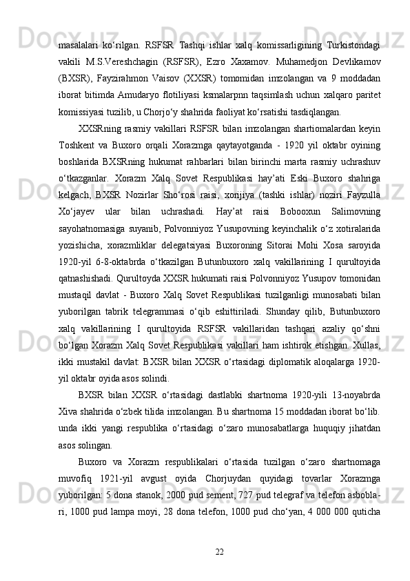 masalalari   ko‘rilgan.   RSFSR   Tashqi   ishlar   xalq   komissarligining   Turkistondagi
vakili   M.S.Vereshchagin   (RSFSR),   Ezro   Xaxamov.   Muhamedjon   Devlikamov
(BXSR),   Fayzirahmon   Vaisov   (XXSR)   tomomidan   imzolangan   va   9   moddadan
iborat   bitimda   Amudaryo   flotiliyasi   ksmalarpnn   taqsimlash   uchun   xalqaro   paritet
komissiyasi tuzilib, u Chorjo‘y shahrida faoliyat ko‘rsatishi tasdiqlangan.
XXSRning   rasmiy   vakillari   RSFSR   bilan   imzolangan   shartiomalardan   keyin
Toshkent   va   Buxoro   orqali   Xorazmga   qaytayotganda   -   1920   yil   oktabr   oyining
boshlarida   BXSRning   hukumat   rahbarlari   bilan   birinchi   marta   rasmiy   uchrashuv
o‘tkazganlar.   Xorazm   Xalq   Sovet   Respublikasi   hay’ati   Eski   Buxoro   shahriga
kelgach,   BXSR   Nozirlar   Sho‘rosi   raisi,   xorijiya   (tashki   ishlar)   noziri   Fayzulla
Xo‘jayev   ular   bilan   uchrashadi.   Hay’at   raisi   Bobooxun   Salimovning
sayohatnomasiga   suyanib,   Polvonniyoz   Yusupovning   keyinchalik   o‘z   xotiralarida
yozishicha,   xorazmliklar   delegatsiyasi   Buxoroning   Sitorai   Mohi   Xosa   saroyida
1920-yil   6-8-oktabrda   o‘tkazilgan   Butunbuxoro   xalq   vakillarining   I   qurultoyida
qatnashishadi. Qurultoyda XXSR hukumati raisi Polvonniyoz Yusupov tomonidan
mustaqil   davlat   -   Buxoro   Xalq   Sovet   Respublikasi   tuzilganligi   munosabati   bilan
yuborilgan   tabrik   telegrammasi   o‘qib   eshittiriladi.   Shunday   qilib,   Butunbuxoro
xalq   vakillarining   I   qurultoyida   RSFSR   vakillaridan   tashqari   azaliy   qo‘shni
bo‘lgan  Xorazm  Xalq  Sovet  Respublikasi  vakillari   ham  ishtirok etishgan.   Xullas,
ikki   mustakil   davlat:   BXSR   bilan   XXSR   o‘rtasidagi   diplomatik   aloqalarga   1920-
yil oktabr oyida asos solindi.
BXSR   bilan   XXSR   o‘rtasidagi   dastlabki   shartnoma   1920-yili   13-noyabrda
Xiva shahrida o‘zbek tilida imzolangan. Bu shartnoma 15 moddadan iborat bo‘lib.
unda   ikki   yangi   respublika   o‘rtasidagi   o‘zaro   munosabatlarga   huquqiy   jihatdan
asos solingan. 
Buxoro   va   Xorazm   respublikalari   o‘rtasida   tuzilgan   o‘zaro   shartnomaga
muvofiq   1921-yil   avgust   oyida   Chorjuydan   quyidagi   tovarlar   Xorazmga
yuborilgan: 5 dona stanok, 2000 pud sement, 727 pud telegraf va telefon asbobla-
ri, 1000 pud lampa moyi, 28 dona telefon, 1000 pud cho‘yan, 4 000 000 quticha
22 