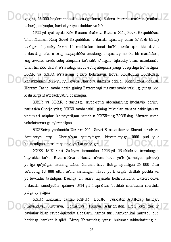 gugurt, 25 000 boglam manufaktura (gazlama), 3 dona dinamik mashina (matbaa
uchun), bo‘yoqlar, kantselyariya asboblari va h.k.
1922-yil   iyul   oyida   Eski   Buxoro   shahrida   Buxoro   Xalq   Sovet   Respublikasi
bilan   Xorazm   Xalq   Sovet   Respublikasi   o‘rtasida   Iqtisodiy   bitim   (o‘zbek   tilida)
tuzilgan.   Iqtisodiy   bitim   10   moddadan   iborat   bo‘lib,   unda   qar   ikki   davlat
o‘rtasidagi   o‘zaro   teng   huquqlilikka   asoslangan   iqtisodiy   hamkorlik   masalalari,
eng   avvalo,   savdo-sotiq   aloqalari   ko‘rsatib   o‘tilgan.   Iqtisodiy   bitim   imzolanishi
bilan har ikki davlat o‘rtasidagi savdo-sotiq aloqalari yangi bosqichga ko‘tarilgan.
BXSR   va   XXSR   o‘rtasidagi   o‘zaro   kelishuvga   ko‘ra,   XXSRning   BXSRdagi
konsulxonasi   1922-yil   iyul   oyida   Chorjo‘y   shaxrida   ochildi.   Konsulxona   qoshida
Xorazm Tashqi savdo nozirligining Buxorodagi maxsus savdo vakilligi (unga ikki
kishi kirgan) o‘z faoliyatini boshlagan.
BXSR   va   XXSR   o‘rtasidagi   savdo-sotiq   aloqalarining   kuchayib   borishi
natijasida Chorjo‘ydagi XXSR savdo vakilligining hukuqlari yanada oshirilgan va
xodimlari   miqdori   ko‘paytirilgan   hamda   u   XXSRning   BXSRdagi   Muxtor   savdo
vakolatxonasiga aylantirilgan.
BXSRning   yordamida   Xorazm   Xalq   Sovet   Respublikasida   Shovot   kanali   va
Amudaryo   orqali   Chorjo‘yga   qatnaydigan,   birvarakayiga   3000   pud   yuk
ko‘taradigan kemalar qatnovi yo‘lga qo‘yilgan.
XXSR   MIK   raisi   Safoyev   tomonidan   1923-yil   23-oktabrda   imzolangan
buyrukka   ko‘ra,   Buxoro-Xiva   o‘rtasida   o‘zaro   havo   yo‘li   (samolyot   qatnovi)
yo‘lga   qo‘yilgan.   Buning   uchun   Xorazm   havo   flotiga   ajratilgan   25   000   oltin
so‘mning   10   000   oltin   so‘mi   sarflangan.   Havo   yo‘li   orqali   dastlab   pochta   va
yo‘lovchilar   tashilgan.   Boshqa   bir   arxiv   hujjatida   keltirilishicha,   Buxoro-Xiva
o‘rtasida   samolyotlar   qatnovi   1924-yil   1-apreldan   boshlab   muntazam   ravishda
yulga qo‘yilgan.
XXSR   hukumati   dastlab   RSFSR     BXSR     Turkiston   ASSRdap   tashqari
Finlyandiya,   Shvetsiya,   Germaniya,   Turkiya,   Afg‘oniston,   Eron   kabi   xorijiy
davlatlar   bilan   savdo-iqtisodiy   aloqalarni   hamda   turli   hamkorlikni   mustaqil   olib
borishga   hamkorlik   qildi.   Biroq   Xorazmdagi   yangi   hukumat   rahbarlarining   bu
23 