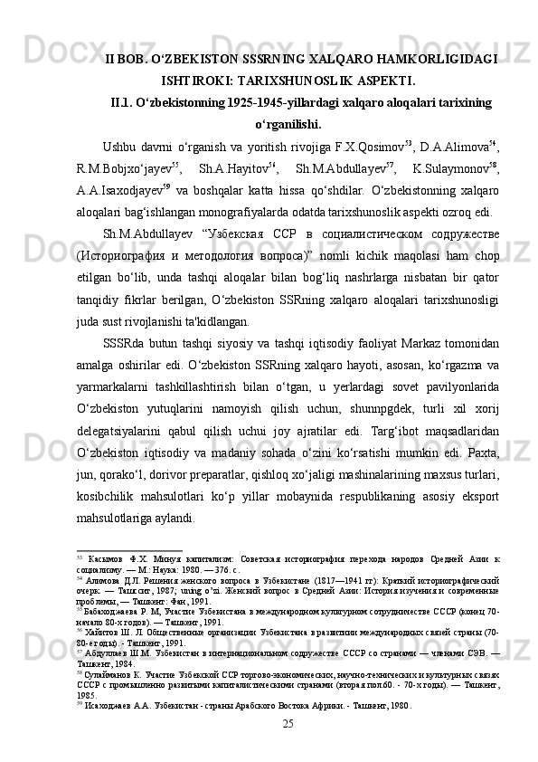 II BOB. O‘ZBEKISTON SSSRNING XALQARO HAMKORLIGIDAGI
ISHTIROKI: TARIXSHUNOSLIK ASPEKTI.
II.1. O‘zbekistonning 1925-1945-yillardagi xalqaro aloqalari tarixining
o‘rganilishi .
Ushbu   davrni   o‘rganish   va   yoritish   rivojiga   F.X.Qosimov 53
,   D.A.Alimova 54
,
R.M.Bobjxo‘jayev 55
,   Sh.A.Hayitov 56
,   Sh.M.Abdullayev 57
,   K.Sulaymonov 58
,
А.А.Isaxodjayev 59
  va   boshqalar   katta   hissa   qo‘shdilar.   O‘zbekistonning   xalqaro
aloqalari bag‘ishlangan monografiyalarda odatda tarixshunoslik aspekti ozroq edi.
Sh.M.Abdullayev   “Узбекская   ССР   в   социалистическом   содружестве
(Историография   и   методология   вопроса)”   nomli   kichik   maqolasi   ham   chop
etilgan   bo‘lib,   unda   tashqi   aloqalar   bilan   bog‘liq   nashrlarga   nisbatan   bir   qator
tanqidiy   fikrlar   berilgan,   O‘zbekiston   SSRning   xalqaro   aloqalari   tarixshunosligi
juda sust rivojlanishi ta'kidlangan.
SSSRda   butun   tashqi   siyosiy   va   tashqi   iqtisodiy   faoliyat   Markaz   tomonidan
amalga   oshirilar   edi.   O‘zbekiston   SSRning   xalqaro   hayoti,   asosan,   ko‘rgazma   va
yarmarkalarni   tashkillashtirish   bilan   o‘tgan,   u   yerlardagi   sovet   pavilyonlarida
O‘zbekiston   yutuqlarini   namoyish   qilish   uchun,   shunnpgdek,   turli   xil   xorij
delegatsiyalarini   qabul   qilish   uchui   joy   ajratilar   edi.   Targ‘ibot   maqsadlaridan
O‘zbekiston   iqtisodiy   va   madaniy   sohada   o‘zini   ko‘rsatishi   mumkin   edi.   Paxta,
jun, qorako‘l, dorivor preparatlar, qishloq xo‘jaligi mashinalarining maxsus turlari,
kosibchilik   mahsulotlari   ko‘p   yillar   mobaynida   respublikaning   asosiy   eksport
mahsulotlariga aylandi.
53
  Касымов   Ф.Х.   Минуя   капитализм:   Советская   историография   пере хода   народов   Средней   Азии   к
социализму. — М.: Наука: 1980. — 376. с.
54
  Алимова   Д.Л.   Решения   женского   вопроса   в   Узбекистане   (1817—1941   гг):   Краткий   историографический
очерк.   —   Ташссит,   1987;   uning   o ’ zi .   Женский   вопрос   в   Средней   Азии:   История   изучения   и   современные
проблемы, — Ташкент: Фан, 1991.
55  
Бабаходжаева Р. М, Участие Узбекистана в междуна родном культурном сотрудничестве СССР (конец 70 -
начало 80-х годов). — Ташкент, 1991.
56
  Хайитов Ш. Л. Общественные организации Узбекистана в развитиии международных связей страны (70-
80-е годы). - Ташкент, 1991.
57
  Абдуллаев Ш.М. Узбекистан  в   интернациональном содружестве   СССР   со странами — членами  СЭВ. —
Ташкент, 1984.
58  
Сулайманов К. Участие Узбекской ССР торгово-экономических, научно-технических и культурных связях
СССР  с промышленно развитыми капиталистическими  странами  (вторая пол.60. - 70-х годы). — Ташкент,
1985.
59
 Исаходжаев А.А. Узбекистан  -  страны Арабского Востока Африки.  -  Таш к ент, 1980 .
25