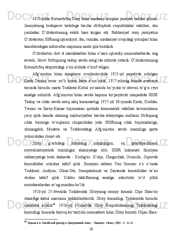 1925-yilda Butunittifoq Xorij bilan madaniy aloqalar jamiyati tashkil qilindi.
Jamiyatning   boshqaruv   tarkibiga   barcha   ittifoqdosh   respublikalar   vakillari,   shu
jumladan   O‘zbekistonniig   vakili   ham   kirgan   edi.   Rahbariyat   xorij   jamiyatini
O‘zbekiston SSRning iqtisodiyot, fan, texinka, madaniyat rivojidagi yutuqlari bilan
tanishtiradigan axborotlar majmuini nashr qila boshladi.
O‘zbekiston  chet  el  mamlakatlari  bilan o‘zaro iqtisodiy munosabatlarda, eng
avvalo, Sovet Ittifoqining tashqi savdo-sotig‘ida ishtirok yetardi. O‘zbekistonning
Butunittifoq eksportidagi o‘rni alohida e’tirof etilgan.
Afg‘oniston   bilan   aloqalarni   rivojlantirishda   1925-yil   noyabrda   ochilgan
Karki-Termiz   temir   yo‘li   tizimi   katta   o‘rin   tutdi.   1927-yilning   kuzida   aviatsiya
tarixida birinchi marta Toshkent-Kobul yo‘nalishi bo‘yicha to‘xtovsiz to‘g‘ri reys
amalga   oshirildi.   Afg‘oniston   bilan   savdo   hajmini   ko‘paytirish   maqsadida   SSSR
Tashqi  va  ichki   savdo-sotiq  xalq komissarligi  1927-yil   30-iyunda  Karki, Kushka,
Termiz   va   Saroy-Kamar   bojxonalari   qoshida   komissarlik   vakillari   lavozimlarini
joriy   qildi   hamda   ularning   majburiyatlari   barcha   kelayotgan   mollarni   Ittifoqning
ichki   bozoriga   to‘siqlarsiz   chiqarishdan   yoki   SSSRning   ichki   bojxonalariga,
shuningdek,   Moskva   va   Toshkentdagi   Afg‘oniston   savdo   manziliga   qayta
yuborishdan iborat edi. 
Xitoy   g‘arbidagi   holatning   muhimligini,   oq   gvardiyachilarni
neytralizatsiyalash   lozimligini   ahamiyatga   olib,   SSSR   hukumati   Sinszyan
rahbariyatiga   besh   shaharda   -   Koshg‘ar,   G‘ulja,   Chuguchak,   Urumchi,   Oqsuvda
konsulliklar   ochishni   taklif   qildi.   Sinszyan   rahbari   Yan   Szensin   o‘z   o‘rnida
Toshkent,   Andijon,   Olma-Ota,   Semipalatinsk   va   Zaysanda   konsulliklar   ta’sis
etishni   taklif   qildi.   Ushbu   takliflarning   amalga   oshirilishi   to‘rt   yillik
muzokaralardan so‘ng mumkin bo‘ldi.
1926-yil   25-fevralda   Toshkentda   Xitoyning   rasmiy   konsuli   Chja   Shao-bo
sharafiga   kabul   marosimi   tashkillashtirildi.   Xitoy   konsulligi   Toshkentda   birinchi
marotaba   ochildi 60
.   1926-yil   14-martda   Xitoy   Respublikasining   Toshkentdagi
konsulligi binosida bayroq ko‘tarilishi munosabati bilan Xitoy konsuli Chjan Shao-
60
  Ходжаев А.  Китайский фактор в Центральной Азии. - Ташкент: «Фан», 2004. -С. 31-32.
26
