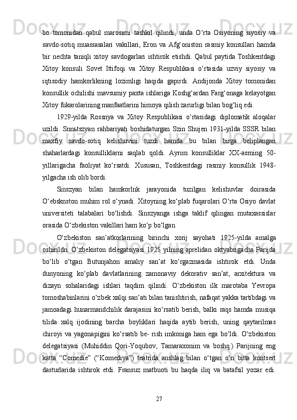 bo   tomonidan   qabul   marosimi   tashkil   qilindi,   unda   O‘rta   Osiyoning   siyosiy   va
savdo-sotiq   muassasalari   vakillari,   Eron   va   Afg‘oniston   rasmiy   konsullari   hamda
bir   nechta   taniqli   xitoy   savdogarlari   ishtirok   etishdi.   Qabul   paytida   Toshkentdagi
Xitoy   konsuli   Sovet   Ittifoqi   va   Xitoy   Respublikasi   o‘rtasida   uzviy   siyosiy   va
iqtisodiy   hamkorlikning   lozimligi   haqida   gapirdi.   Andijonda   Xitoy   tomonidan
konsullik ochilishi mavsumiy paxta ishlariga Koshg‘ardan Farg‘onaga kelayotgan
Xitoy fukarolarining manfaatlarini himoya qilish zarurligi bilan bog‘liq edi.
1929 - y i lda   Rossnya   va   Xitoy   Respublikasi   o‘rtasidagi   diplomatik   aloqalar
uzildi.   Snnьtszyan   rahbariyati   boshidaturgan   Szin   Shujen   1931-yilda   SSSR   bilan
maxfiy   savdo-sotiq   kelishuvini   tuzdi   hamda   bu   bilan   birga   beliplangan
shaharlardagi   konsulliklarni   saqlab   qoldi.   Ayrim   konsulliklar   XX-asrning   50-
yillarigacha   faoliyat   ko‘rsatdi.   Xususan,   Toshkentdagi   rasmiy   konsullik   1948-
yilgacha ish olib bordi.
Sinszyan   bilan   hamkorlnk   jarayonida   tuzilgan   kelishuvlar   doirasida
O‘ebsknston  muhim  rol o‘ynadi. Xitoyning ko‘plab fuqarolari O‘rta Osiyo davlat
universiteti   talabalari   bo‘lishdi.   Sinszyanga   ishga   taklif   qilingan   mutaxassislar
orasida O‘zbekiston vakillari ham ko‘p bo‘lgan.
O‘ zbekiston   san’atkorlarining   birinchi   xorij   sayohati   1925 - yilda   amalga
oshirildn.  O‘zbekiston   delegatsiyasi  1925  yilning  aprelidan  oktyabrigacha  Parijda
bo‘lib   o‘tgan   Butunjahon   amaliy   san’at   ko‘rgazmasida   ishtirok   etdi.   Unda
dunyoning   ko‘plab   davlatlarining   zamonaviy   dekorativ   san’at,   arxitektura   va
dizayn   sohalaridagi   ishlari   taqdim   qilindi.   O‘zbekiston   ilk   marotaba   Yevropa
tomoshabinlarini o‘zbek xalqi san’ati bilan tanishtirish, nafaqat yakka tartibdagi va
jamoadagi   hunarmandchilik   darajasini   ko‘rsatib   berish,   balki   raqs   hamda   musiqa
tilida   xalq   ijodining   barcha   boyliklari   haqida   aytib   berish,   uning   qaytarilmas
chiroyi   va   yagonapigini   ko‘rsatib   be-   rish   imkoniga   ham   ega   bo‘ldi.   O‘zbekiston
delegatsiyasi   (Muhiddin   Qori-Yoqubov,   Tamaraxonim   va   boshq.)   Parijning   eng
katta   “ Comedie ”   ( “ Komediya ” )   teatrida   anshlag   bilan   o‘tgan   o‘n   bitta   kontsert
dasturlarida   ishtirok   etdi.   Fransuz   matbuoti   bu   haqda   iliq   va   batafsil   yozar   edi.
27 