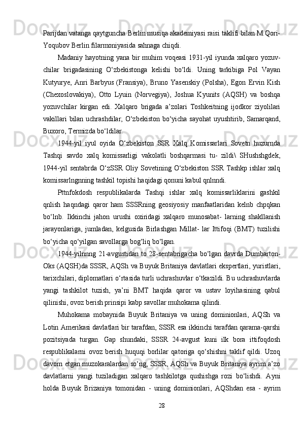 Parijdan vatanga qaytguncha Berlin musiqa akademiyasi raisi taklifi bilan M.Qori-
Yoqubov Berlin filarmoniyasida sahnaga chiqdi.
Madaniy hayotning yana bir muhim voqeasi 1931-yil iyunda xalqaro yozuv-
chilar   brigadasining   O‘zbekistonga   kelishi   bo‘ldi.   Uning   tarkibiga   Pol   Vayan
Kutyurye,   Anri   Barbyus   (Fransiya),   Bruno   Yasenskiy   (Polsha),   Egon   Ervin   Kish
(Chexoslovakiya),   Otto   Lyuin   (Norvegiya),   Joshua   Kyunits   (AQSH)   va   boshqa
yozuvchilar   kirgan   edi.   Xalqaro   brigada   a’zolari   Toshkeitning   ijodkor   ziyolilari
vakillari bilan uchrashdilar, O‘zbekiston bo‘yicha sayohat  uyushtirib, Samarqand,
Buxoro, Termizda bo‘ldilar.
1944-yil   iyul   oyida   O‘zbekiston   SSR   Xalq   Komissarlari   Sovetn   huzurnda
Tashqi   savdo   xalq   komissarligi   vakolatli   boshqarmasi   tu-   zildi\   SHushshgdek,
1944-yil   sentabrda   O‘zSSR   Oliy   Sovetining   O‘zbekiston   SSR   Tashkp   ishlar   xalq
komissarlngnning tashkil topishi haqidagi qonuni kabul qnlnndi.
Pttnfokdosh   respublikalarda   Tashqi   ishlar   xalq   komissarliklarini   gashkil
qnlish   haqndagi   qaror   ham   SSSRning   geosiyosiy   manfaatlaridan   kelnb   chpqkan
bo‘lnb.   Ikkinchi   jahon   urushi   oxiridagi   xalqaro   munosabat-   larning   shakllanish
jarayonlariga,   jumladan,   kelgusida   Birlashgan   Millat-   lar   Ittifoqi   (BMT)   tuzilishi
bo‘yicha qo‘yilgan savollarga bog‘liq bo‘lgan.
1944-yilnnng 21-avgustidan to 28-sentabrigacha bo‘lgan davrda Dumbarton-
Oks (AQSH)da SSSR, AQSh va Buyuk Britaniya davlatlari ekspertlari, yuristlari,
tarixchilari, diplomatlari o‘rtasida turli uchrashuvlar o‘tkazildi. Bu uchrashuvlarda
yangi   tashkilot   tuzish,   ya’ni   BMT   haqida   qaror   va   ustav   loyihasining   qabul
qilinishi, ovoz berish prinsipi kabp savollar muhokama qilindi.
Muhokama   mobaynida   Buyuk   Britaniya   va   uning   dominionlari,   AQSh   va
Lotin Amerikasi davlatlari bir tarafdan, SSSR esa ikkinchi tarafdan qarama-qarshi
pozitsiyada   turgan.   Gap   shundaki,   SSSR   24-avgust   kuni   ilk   bora   ittifoqdosh
respublikalarni   ovoz   berish   huquqi   borlilar   qatoriga   qo‘shishni   taklif   qildi.   Uzoq
davom etgan muzokaralardan so‘ng, SSSR, AQSh va Buyuk Britaniya ayrim a’zo
davlatlarni   yangi   tuziladigan   xalqaro   tashkilotga   qushishga   rozi   bo‘lishdi.   Ayni
holda   Buyuk   Brizaniya   tomonidan   -   uning   dominionlari,   AQS h dan   esa   -   ayrim
28 