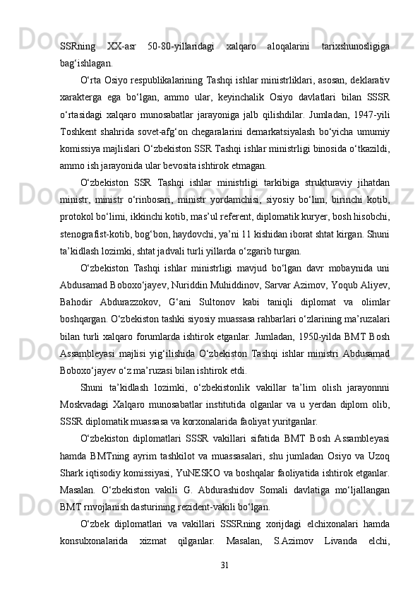 SSRning   XX-asr   50-80-yillaridagi   xalqaro   aloqalarini   tarixshunosligiga
bag‘ishlagan. 
O‘rta Osiyo respublikalarining Tashqi ishlar ministrliklari, asosan, deklarativ
xarakterga   ega   bo‘lgan,   ammo   ular,   keyinchalik   Osiyo   davlatlari   bilan   SSSR
o‘rtasidagi   xalqaro   munosabatlar   jarayoniga   jalb   qilishdilar.   Jumladan,   1947-yili
Toshkent   shahrida   sovet-afg‘on   chegaralarini   demarkatsiyalash   bo‘yicha   umumiy
komissiya majlislari O‘zbekiston SSR Tashqi ishlar ministrligi binosida o‘tkazildi,
ammo ish jarayonida ular bevosita ishtirok etmagan.
O‘zbekiston   SSR   Tashqi   ishlar   ministrligi   tarkibiga   strukturaviy   jihatdan
ministr,   ministr   o‘rinbosari,   ministr   yordamchisi,   siyosiy   bo‘lim,   birinchi   kotib,
protokol bo‘limi, ikkinchi kotib, mas’ul referent, diplomatik kuryer, bosh hisobchi,
stenografist-kotib, bog‘bon, haydovchi, ya’ni 11 kishidan iborat shtat kirgan. Shuni
ta’kidlash lozimki, shtat jadvali turli yillarda o‘zgarib turgan.
O‘zbekiston   Tashqi   ishlar   ministrligi   mavjud   bo‘lgan   davr   mobaynida   uni
Abdusamad Boboxo‘jayev, Nuriddin Muhiddinov, Sarvar Azimov, Yoqub Aliyev,
Bahodir   Abdurazzokov,   G‘ani   Sultonov   kabi   taniqli   diplomat   va   olimlar
boshqargan. O‘zbekiston tashki siyosiy muassasa rahbarlari o‘zlarining ma’ruzalari
bilan turli xalqaro forumlarda ishtirok etganlar. Jumladan, 1950-yilda BMT  Bosh
Assambleyasi   majlisi   yig‘ilishida   O‘zbekiston   Tashqi   ishlar   ministri   Abdusamad
Boboxo‘jayev o‘z ma’ruzasi bilan ishtirok etdi.
Shuni   ta’kidlash   lozimki,   o‘zbekistonlik   vakillar   ta’lim   olish   jarayonnni
Moskvadagi   Xalqaro   munosabatlar   institutida   olganlar   va   u   yerdan   diplom   olib,
SSSR diplomatik muassasa va korxonalarida faoliyat yuritganlar.
O‘zbekiston   diplomatlari   SSSR   vakillari   sifatida   BMT   Bosh   Assambleyasi
hamda   BMTning   ayrim   tashkilot   va   muassasalari,   shu   jumladan   Osiyo   va   Uzoq
Shark iqtisodiy komissiyasi, YuNESKO va boshqalar faoliyatida ishtirok etganlar.
Masalan.   O‘zbekiston   vakili   G.   Abdurashidov   Somali   davlatiga   mo‘ljallangan
BMT rnvojlanish dasturining rezident-vakili bo‘lgan.
O‘zbek   diplomatlari   va   vakillari   SSSRning   xorijdagi   elchixonalari   hamda
konsulxonalarida   xizmat   qilganlar.   Masalan,   S.Azimov   Livanda   elchi,
31 