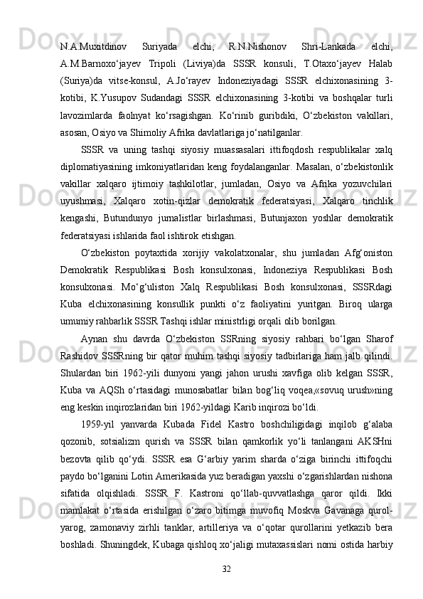 N.A.Muxitdinov   Suriyada   elchi,   R.N.Nishonov   Shri-Lankada   elchi,
A.M.Barnoxo‘jayev   Tripoli   (Liviya)da   SSSR   konsuli,   T.Otaxo‘jayev   Halab
(Suriya)da   vitse-konsul,   A.Jo‘rayev   Indoneziyadagi   SSSR   elchixonasining   3-
kotibi,   K.Yusupov   Sudandagi   SSSR   elchixonasining   3-kotibi   va   boshqalar   turli
lavozimlarda   faolnyat   ko‘rsagishgan.   Ko‘rinib   guribdiki,   O‘zbekiston   vakillari,
asosan, Osiyo va Shimoliy Afrika davlatlariga jo‘natilganlar.
SSSR   va   uning   tash q i   siyosiy   muassasalari   ittifoqdosh   respublikalar   xalq
diplomatiyasi n ing  imkoniyatlaridan  keng   foydalanganlar.  Masalan,   o‘zbekistonlik
vakillar   xalqaro   ijtimoiy   tashkilotlar,   jumladan,   Osiyo   va   Afrika   yozuvchilari
uyushmasi,   Xalqaro   xotin-qizlar   demokratik   federatsiyasi,   Xalqaro   tinchlik
kengashi,   Butundunyo   jurnalistlar   birlashmasi,   Butunjaxon   yoshlar   demokratik
federatsiyasi ishlarida faol ishtirok etishgan.
O‘zbekiston   poytaxtida   xorijiy   vakolatxonalar,   shu   jumladan   Afg‘oniston
Demokratik   Respublikasi   Bosh   konsulxonasi,   Indoneziya   Respublikasi   Bosh
konsulxonasi.   Mo‘g‘uliston   Xalq   Respublikasi   Bosh   konsulxonasi,   SSSRdagi
Kuba   elchixonasining   konsullik   punkti   o‘z   faoliyatini   yuritgan.   Biroq   ularga
umumiy  r a h barlik SSSR Tashqi ishlar ministrligi orqali olib borilgan.
Aynan   shu   davrda   O‘zbekiston   SSRning   siyosiy   rahbari   bo‘lgan   Sharof
Rashidov   SSSRning   bir   qator   muhim   tashqi   siyosiy   tadbirlariga  ham   jalb  qilindi.
Shulardan   biri   1962-yili   dunyoni   yangi   jahon   urushi   xavfiga   olib   kelgan   SSSR,
Kuba   va   AQSh   o‘rtasidagi   munosabatlar   bilan   bog‘liq   voqea,«sovuq   urush»ning
eng keskin inqirozlaridan biri 1962-yildagi Karib inqirozi bo‘ldi.
1959-yil   yanvarda   Kubada   Fidel   Kastro   boshchiligidagi   inqilob   g‘alaba
qozonib,   sotsializm   qurish   va   SSSR   bilan   qamkorlik   yo‘li   tanlangani   AKSHni
bezovta   qilib   qo‘ydi.   SSSR   esa   G‘arbiy   yarim   sharda   o‘ziga   birinchi   ittifoqchi
paydo bo‘lganini Lotin Amerikasida yuz beradigan yaxshi o‘zgarishlardan nishona
sifatida   olqishladi.   SSSR   F.   Kastroni   qo‘llab-quvvatlashga   qaror   qildi.   Ikki
mamlakat   o‘rtasida   erishilgan   o‘zaro   bitimga   muvofiq   Moskva   Gavanaga   qurol-
yarog,   zamonaviy   zirhli   tanklar,   artilleriya   va   o‘qotar   qurollarini   yetkazib   bera
boshladi. Shuningdek, Kubaga qishloq xo‘jaligi mutaxassislari nomi ostida   h arbiy
32 