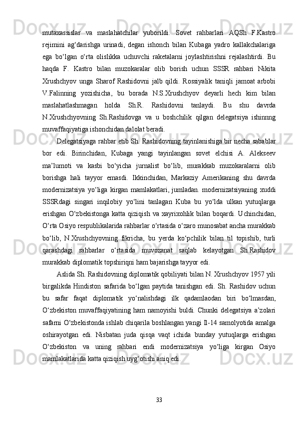 mutaxassislar   va   masla h atchilar   yuborildi.   Sovet   rahbarlari   AQSh   F.Kastro
rejimini   ag‘darishga   urinadi,   degan   ishonch   bilan   Kubaga   yadro   kallakchalariga
ega   bo‘lgan   o‘rta   olislikka   uchuvchi   raketalarni   joylashtirishni   rejalashtirdi.   Bu
haqda   F.   Kastro   bilan   muzokaralar   olib   borish   uchun   SSSR   rahbari   Nikita
Xrushchyov   unga   Sharof   Rashidovni   jalb   qildi.   Rossiyalik   taniqli   jamoat   arbobi
V.Falinning   yozishicha,   bu   borada   N.S.Xrushchyov   deyarli   hech   kim   bilan
maslahatlashmagan   holda   Sh.R.   Rashidovni   tanlaydi.   Bu   shu   davrda
N.Xrushchyovning   Sh.Rashidovga   va   u   boshchilik   qilgan   delegatsiya   ishinnng
muvaffaqiyatiga ishonchidan dalolat beradi.
Delegatsiyaga rahbar etib S h . Rashidovning tayinlanishiga bir necha sabablar
bor   edi.   Birinchidan,   Kubaga   yangi   tayinlangan   sovet   elchisi   A.   Alekseev
ma’lumoti   va   kasbi   bo‘yicha   jurnalist   bo‘lib,   murakkab   muzokaralarni   olib
borishga   hali   tayyor   emasdi.   Ikkinchidan,   Markaziy   Amerikaning   shu   davrda
modernizatsiya   yo‘liga   kirgan   mamlakatlari,   jumladan.   modernizatsiyaning   xuddi
SSSRdagi   singari   inqilobiy   yo‘lini   tanlagan   Kuba   bu   yo‘lda   ulkan   yutuqlarga
erishgan  O‘zbekistonga   katta  qiziqish  va  xayrixohlik  bilan  boqardi.  Uchinchidan,
O‘rta Osiyo respublikalarida rahbarlar o‘rtasida o‘zaro munosabat ancha murakkab
bo‘lib,   N.Xrushchyovning   fikricha,   bu   yerda   ko‘pchilik   bilan   til   topishib,   turli
qarashdagi   rahbarlar   o‘rtasida   muvozanat   saqlab   kelayotgan   Sh.Rashidov
murakkab diplomatik topshiriqni ham bajarishga tayyor edi.
Aslida S h . Rashidovning diplomatik qobiliyati bilan N. Xrushchyov 1957 yili
birgalikda   Hindiston   safarida   bo‘lgan   paytida   tanishgan   edi.   Sh.   Rashidov   uchun
bu   safar   faqat   diplomatik   yo‘nalishdagi   ilk   qadamlaodan   biri   bo‘lmasdan,
O‘zbekiston  muvaffaqiyatining ham  namoyishi  buldi. Chunki  delegatsiya a’zolari
safarni O‘zbekistonda ishlab chiqarila boshlangan yangi Il-14 samolyotida amalga
oshirayotgan   edi.   Nisbatan   juda   qisqa   vaqt   ichida   bunday   yutuqlarga   erishgan
O‘zbekiston   va   uning   rahbari   endi   modernizatsiya   yo‘liga   kirgan   Osiyo
mamlakatlarida katta qiziqish uyg‘otishi aniq edi.
33 