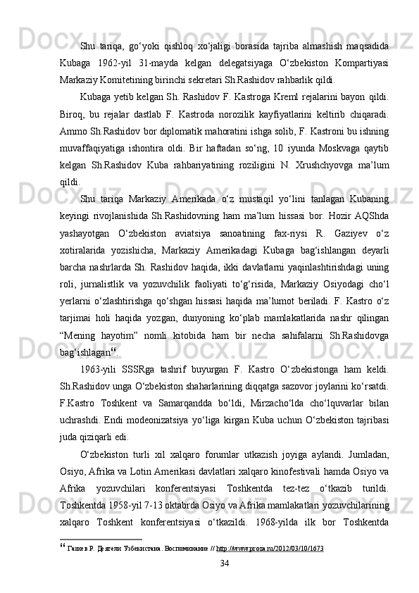 Shu   tariqa,   go‘yoki   qishloq   xo‘jaligi   borasida   tajriba   almashish   maqsadida
Kubaga   1962-yil   31-mayda   kelgan   delegatsiyaga   O‘zbekiston   Kompartiyasi
Markaziy Komitetining birinchi sekretari Sh.Rashidov rahbarlik qildi. 
Kubaga yetib kelgan S h . Rashidov F. Kastroga Kreml rejalarini bayon   q ildi.
Biro q,   bu   rejalar   dastlab   F.   Kastroda   norozilik   kayfiyatlarini   keltirib   chiqaradi.
Ammo S h .Rashidov bor diplomatik mahoratini ishga solib, F. Kastroni bu ishning
muvaffaqiyatiga   ishontira   oldi.   Bir   haftadan   so‘ng,   10   iyunda   Moskvaga   qaytib
kelgan   Sh.Rashidov   Kuba   rahbariyatining   roziligini   N.   Xrushchyovga   ma’lum
qildi.
Shu   tariqa   Markaziy   Amerikada   o‘z   mustaqil   yo‘lini   tanlagan   Kubaning
keyingi   rivojlanishida   Sh.Rashidovning   ham   ma’lum   hissasi   bor.   Hozir   AQShda
yashayotgan   O‘zbekiston   aviatsiya   sanoatining   fax-riysi   R.   Gaziyev   o‘z
xotiralarida   yozishicha,   Markaziy   Amerikadagi   Kubaga   bag‘ishlangan   deyarli
barcha  nashrlarda  Sh.  Rashidov   haqida,  ikki   davlatlarni   yaqinlashtirishdagi  uning
roli,   jurnalistlik   va   yozuvchilik   faoliyati   to‘g‘risida,   Markaziy   Osiyodagi   cho‘l
yerlarni   o‘zlashtirishga   qo‘shgan   hissasi   haqida   ma’lumot   beriladi.   F.   Kastro   o‘z
tarjimai   holi   haqida   yozgan,   dunyoning   ko‘plab   mamlakatlarida   nashr   qilingan
“Mening   hayotim”   nomli   kitobida   ham   bir   necha   sahifalarni   Sh.Rashidovga
bag‘ishlagan 66
.
1963 - yili   SSSRga   tashrif   buyurgan   F.   Kastro   O‘ z bekistonga   ham   keldi.
Sh.Rashidov unga O‘zbekiston shaharlarining diqqatga sazovor joylarini ko‘rsatdi.
F.Kastro   Toshkent   va   Samarqandda   bo‘ldi,   Mirzacho‘lda   cho‘lquvarlar   bilan
uchrashdi.   Endi   modeonizatsiya   yo‘liga   kirgan   Kuba   uchun   O‘zbekiston   tajribasi
juda qiziqarli edi.
O‘zbekiston   turli   xil   xalqaro   forumlar   utkazish   joyiga   aylandi.   Jumladan,
Osiyo, Afrika va Lotin Amerikasi davlatlari xalqaro kinofestivali hamda Osiyo va
Afrika   yozuvchilari   konferentsiyasi   Toshkentda   tez-tez   o‘tkazib   turildi.
Toshkentda 1958-yil 7-13 oktabrda Osiyo va Afrika mamlakatlari yozuvchilarining
xalqaro   Toshkent   konferentsiyasi   o‘tkazildi.   1968-yilda   ilk   bor   Toshkentda
66
  Газиев Р.  Деятели Узбекистана. Воспоминание //  http://www.proza.ru/2012/03/10/1673    
34 