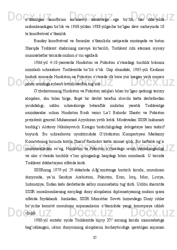 o‘tkazilgan   kinoforum   an’anaviy   xarakterga   ega   bo‘lib,   har   ikki-yilda
nishonlanadigan bo‘ldi va 1968-yildan 1988-yilgacha bo‘lgan davr mobaynida 10
ta kinofestival o‘tkazildi.
Bunday   kinofestival   va   forumlar   o‘tkazilishi   natijasida   mintaqada   va   butun
Sharqda   Toshkent   shahrining   mavqei   ko‘tarilib,   Toshkent   ruhi   atamasi   siyosiy
munosabatlar tarixida muhim o‘rin egalladi.
1966 -y il   4-10 - yanvarda   Hindiston   va   Pokiston   o‘rtasidagi   tinchlik   b i timini
imzolash   uchrashuvi   Toshkentda   bo‘lib   o‘tdi.   Gap   shundaki,   1965-yili   Kashmir
hududi xususida Hindiston va Pokiston o‘rtasida ilk bora yuz bergan yirik mojaro
jahon urushiga aylanib ketish xavfini tug‘irdi. 
O‘zbekistonning Hindiston va Pokiston xalqlari bilan bo‘lgan qadimgi tarixiy
aloqalari,   shu   bilan   birga,   faqat   bir   davlat   tarafini   oluvchi   katta   davlatlardan
yirokdaligi,   ushbu   uchrashuvga   betaraflik   muhitini   yaratdi   Toshkentga
muzokaralar   uchun   Hindiston   Bosh   vaziri   La’l   Bahodir   Shastri   va   Pokiston
prezidenti general Muhammad Ayyubxon yetib keldi. Moskvadan SSSR hukumati
boshlig‘i   Aleksey   Nikolayevich   Kosigin   boshchiligidagi   delegatsiya   ham   tashrif
buyurdi.   Bu   uchrashuvni   uyushtirishda   O‘zbekiston   Kompartiyasi   Markaziy
Komitetining birinchi kotibi Sharof Rashidov katta xizmat qildi. Bir haftalik og‘ir
muzokaralardan   so‘ng,   Hindiston   va   Pokiston   o‘rtasidagn   urush   yakunlanganligi
va   ular   o‘rtasida   tinchlik   e’lon   qilinganligi   haqidagi   bitim   imzolandi.   U   tarixda
Toshkent deklartsiyasi  sifatida kirdi.
SSSRning   1979-yil   29-dekabrda   Afg‘onistonga   bostirib   kirishi,   musulmon
dunyosida,   ya’ni   Saudiya   Arabistoni,   Pokiston,   Eron,   Iroq,   Misr,   Liviya,
Indoneziya, Sudan kabi davlatlarda salbiy munosabatni tug‘dirdi. Ushbu sharoitda
SSSR  musulmonlarning xor i jdagi  diniy aloqalarini  diplomat i yaning muhim   q ismi
sifatida   foydalandi.   Jumladan,   SSSR   Ministrlar   Soveti   huzuridagn   Diniy   ishlar
bo‘yicha   komitet   musulmon   anjumanlarini   o‘tkazishda   yangi   konsepsiya   ishlab
chiqdi.
1980-yil   sentabr   oyida   Toshkentda   hijriy   XV   asrning   kirishi   munosabatiga
bag‘ishlangan,   islom   dunyosining   aloqalarini   kuchaytirishga   qaratilgan   anjuman
35 