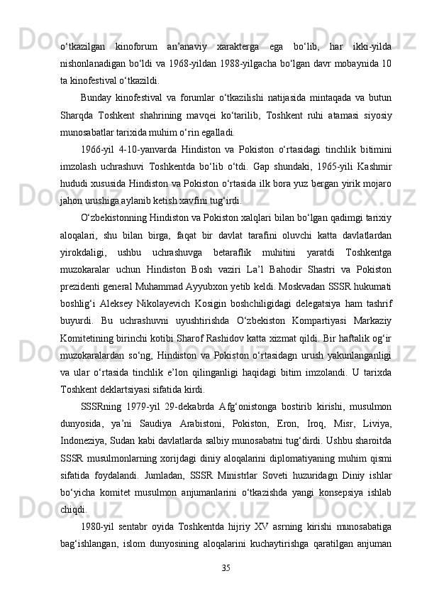 o‘tkazilgan   kinoforum   an’anaviy   xarakterga   ega   bo‘lib,   har   ikki-yilda
nishonlanadigan bo‘ldi va 1968-yildan 1988-yilgacha bo‘lgan davr mobaynida 10
ta kinofestival o‘tkazildi.
Bunday   kinofestival   va   forumlar   o‘tkazilishi   natijasida   mintaqada   va   butun
Sharqda   Toshkent   shahrining   mavqei   ko‘tarilib,   Toshkent   ruhi   atamasi   siyosiy
munosabatlar tarixida muhim o‘rin egalladi.
1966 -y il   4-10 - yanvarda   Hindiston   va   Pokiston   o‘rtasidagi   tinchlik   b i timini
imzolash   uchrashuvi   Toshkentda   bo‘lib   o‘tdi.   Gap   shundaki,   1965-yili   Kashmir
hududi xususida Hindiston va Pokiston o‘rtasida ilk bora yuz bergan yirik mojaro
jahon urushiga aylanib ketish xavfini tug‘irdi. 
O‘zbekistonning Hindiston va Pokiston xalqlari bilan bo‘lgan qadimgi tarixiy
aloqalari,   shu   bilan   birga,   faqat   bir   davlat   tarafini   oluvchi   katta   davlatlardan
yirokdaligi,   ushbu   uchrashuvga   betaraflik   muhitini   yaratdi   Toshkentga
muzokaralar   uchun   Hindiston   Bosh   vaziri   La’l   Bahodir   Shastri   va   Pokiston
prezidenti general Muhammad Ayyubxon yetib keldi. Moskvadan SSSR hukumati
boshlig‘i   Aleksey   Nikolayevich   Kosigin   boshchiligidagi   delegatsiya   ham   tashrif
buyurdi.   Bu   uchrashuvni   uyushtirishda   O‘zbekiston   Kompartiyasi   Markaziy
Komitetining birinchi kotibi Sharof Rashidov katta xizmat qildi. Bir haftalik og‘ir
muzokaralardan   so‘ng,   Hindiston   va   Pokiston   o‘rtasidagn   urush   yakunlanganligi
va   ular   o‘rtasida   tinchlik   e’lon   qilinganligi   haqidagi   bitim   imzolandi.   U   tarixda
Toshkent deklartsiyasi  sifatida kirdi.
SSSRning   1979-yil   29-dekabrda   Afg‘onistonga   bostirib   kirishi,   musulmon
dunyosida,   ya’ni   Saudiya   Arabistoni,   Pokiston,   Eron,   Iroq,   Misr,   Liviya,
Indoneziya, Sudan kabi davlatlarda salbiy munosabatni tug‘dirdi. Ushbu sharoitda
SSSR  musulmonlarning xor i jdagi  diniy aloqalarini  diplomat i yaning muhim   q ismi
sifatida   foydalandi.   Jumladan,   SSSR   Ministrlar   Soveti   huzuridagn   Diniy   ishlar
bo‘yicha   komitet   musulmon   anjumanlarini   o‘tkazishda   yangi   konsepsiya   ishlab
chiqdi.
1980-yil   sentabr   oyida   Toshkentda   hijriy   XV   asrning   kirishi   munosabatiga
bag‘ishlangan,   islom   dunyosining   aloqalarini   kuchaytirishga   qaratilgan   anjuman
35