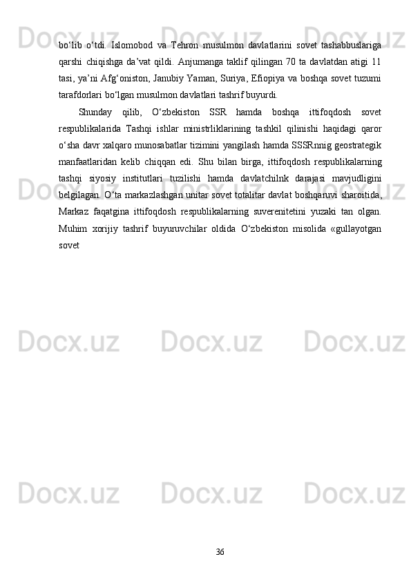 bo‘lib   o‘tdi.   Islomobod   va   Tehron   musulmon   davlatlarini   sovet   tashabbuslariga
qarshi   chiqishga   da’vat   qildi.   Anjumanga   taklif   qilingan   70   ta   davlatdan   atigi   11
tasi, ya’ni Afg‘oniston, Janubiy Yaman, Suriya, Efiopiya va boshqa sovet  tuzumi
tarafdorlari bo‘lgan musulmon davlatlari tashrif buyurdi. 
Shunday   qilib,   O‘zbekiston   SSR   hamda   boshqa   ittifoqdosh   sovet
respublikalarida   Tashqi   ishlar   ministrliklarining   tashkil   qilinishi   haqidagi   qaror
o‘sha davr xalqaro munosabatlar tizimini yangilash hamda SSSRnnig geostrategik
manfaatlaridan   kelib   chiqqan   edi.   S h u   bila n   birga,   i ttifo q dosh   respublikalarning
tash q i   siyosiy   institutlari   tuzilish i   hamda   davlatchilnk   darajasi   mavjudligini
belgilagan. O‘ta markazlashgan unitar sovet totalitar davlat boshqaruvi sharoiti d a ,
Markaz   fa q atgina   i tt ifo q dosh   respublikalarning   suverenitetini   yuzaki   tan   olgan.
Muhim   xorijiy   tashrif   buyuruvchilar   oldida   O‘zbekiston   misolida   «gullayotgan
sovet 
36 