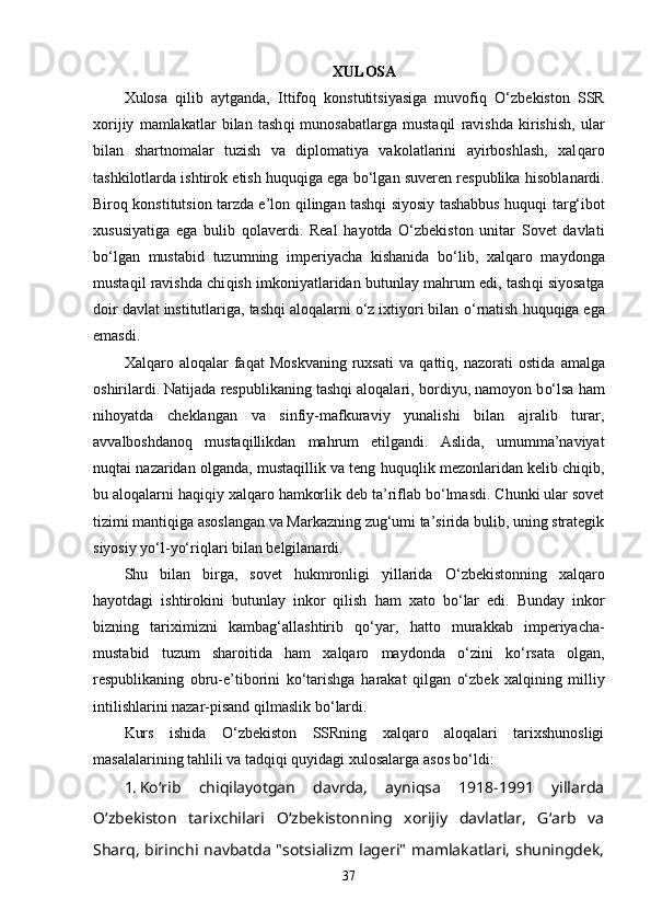 XULOSA
Xulosa   qilib   aytganda,   Ittifoq   konstutitsiyasiga   muvofi q   O‘zbekiston   SSR
xorijiy   mamlakatlar   bilan   tash q i   munosabatlarga   mustaqil   ravishda   kirishish,   ular
bilan   shartnomalar   tuzish   va   diplomatiya   vakolatlarini   ayirboshlash,   xal q aro
tashkilotlarda ishtirok etish  h u q u q iga ega bo‘lgan suveren respublika  h isoblanardi.
Biro q   konstitutsion tarzda e’lon   q ilingan tashqi siyosiy tashabbus   huquqi   tar g‘ ibot
xususiyatiga   ega   bulib   q olaverdi.   Real   h ayotda   O‘zbekiston   unitar   Sovet   davlati
bo‘lgan   mustabid   tuzumning   imperiyacha   kishanida   b o‘ lib,   xal q aro   maydonga
musta qi l ravishda chi q ish imkoniyatlaridan butunlay ma h rum   edi, tash q i siyosatga
do i r davlat institutlariga, tashqi aloqalarni o‘z ixtiyori bilan  o‘ rnatish  h u q u q iga ega
emasdi. 
Xal q aro   alo qa lar   faqat   Moskvaning   ruxsati   va   q atti q ,  nazorati   ostida   amalga
oshirilardi. Natijada respublikaning tashqi aloqalari,   bordiyu, namoyon b o‘ lsa  h am
ni h oyatda   cheklangan   va   sinfiy-mafkuraviy   yunalishi   bilan   ajralib   turar,
avvalboshdanoq   musta q illikdan   ma h rum   etilgandi.   Aslida,   umumma’naviyat
nu q tai   nazaridan olganda, musta q illik va teng  h u q u ql ik mezonlaridan kelib chi q ib,
bu alo q alarni  h a qiq iy xal qa ro  ha mkorlik   deb ta’riflab b o‘ lmasdi. Chunki ular sovet
tizimi manti q iga   asoslangan va Markazning zug‘umi ta’sirida bulib, uning strategik
siyosiy yo‘l-yo‘ri ql ari bilan belgilanardi.
Shu   bilan   birga,   sovet   h ukmronligi   yillarida   O‘ zbekistonning   xalqaro
ha yotdagi   ishtirokini   butunlay   inkor   qilish   h am   xato   b o‘ lar   edi.   Bunday   inkor
bizning   tariximizni   kamba g‘ allashtirib   q o‘yar,   h atto   murakkab   imperiyacha-
mustabid   tuzum   sharoitida   h am   xalqaro   maydonda   o‘ zini   k o‘ rsata   olgan,
respublikaning   obru-e’tiborini   k o‘ tarishga   ha rakat   q ilgan   o‘ zbek   xal q ining   milliy
intilishlarini nazar-pisand  q ilmaslik   b o‘ lardi.
Kurs   ishida   O‘zbekiston   SSRning   xalqaro   aloqalari   tarixshunosligi
masalalarining tahlili va tadqiqi quyidagi  xulosalar ga asos bo‘ldi: 
1. Ko‘rib   chiqilayotgan   davrda,   ayniqsa   1918-1991   yillarda
O‘zbekiston   tarixchilari   O‘zbekistonning   xorijiy   davlatlar,   G‘arb   va
Sharq, birinchi navbatda "sotsializm lageri" mamlakatlari, shuningdek,
37 