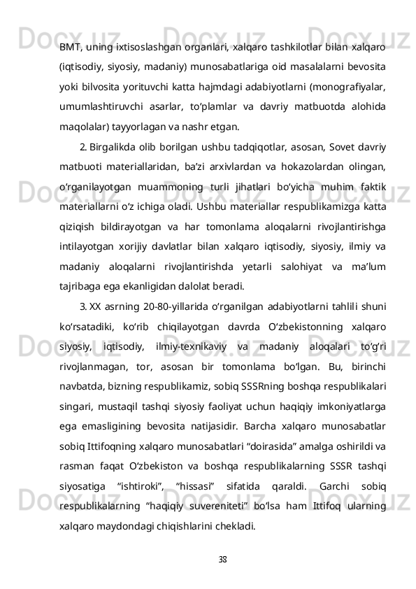 BMT, uning ixtisoslashgan organlari, xalqaro tashkilotlar bilan xalqaro
(iqtisodiy,   siyosiy,   madaniy)   munosabatlariga   oid   masalalarni   bevosita
yoki bilvosita   yorituvchi  katta  hajmdagi adabiyotlarni  (monografiyalar,
umumlashtiruvchi   asarlar,   to‘plamlar   va   davriy   matbuotda   alohida
maqolalar) tayyorla gan v a nashr  etgan . 
2. Birgalikda  olib  borilgan   ushbu   tadqiqotlar,   asosan,  Sovet  davriy
matbuoti   materiallaridan,   ba’zi   arxivlardan   va   hokazolardan   olingan,
o‘rganilayotgan   muammoning   turli   jihatlari   bo‘yicha   muhim   faktik
materiallarni o‘z ichiga oladi. Ushbu   materiallar   respublikamiz g a katta
qiziqish   bildirayotgan   va   har   tomonlama   aloqalarni   rivojlantirishga
intilayotgan   xorijiy   davlatlar   bilan   xalqaro   iqtisodiy,   siyosiy,   ilmiy   va
madaniy   aloqalarni   rivojlantirishda   yetarli   salohiyat   va   ma’lum
tajribaga  e ga  e kanligidan dalolat beradi.
3. XX   asrning   2 0-80-yillarida   o‘rganilgan   adabiyotlarni   tahlil i   shuni
ko‘rsatadiki,   ko‘rib   chiqilayotgan   davrda   O‘zbekistonning   xalqaro
siyosiy,   iqtisodiy,   ilmiy-texnikaviy   va   madaniy   aloqalari   to‘g‘ri
rivojlanmagan,   tor,   asosan   bir   tomonlama   bo‘lgan.   Bu,   birinchi
navbatda, bizning respublikamiz, sobiq S SSR ning boshqa respublikalari
singari,   mustaqil   tashqi   siyosiy   faoliyat   uchun   haqiqiy   imkoniyatlarga
e ga   e masligining   bevosita   natijasidir.   Barcha   xalqaro   munosabatlar
sobiq Ittifoqning xalqaro munosabatlari “doirasida” amalga oshirildi va
rasman   faqat   O‘zbekiston   va   boshqa   respublikalarning   SSSR   tashqi
siyosatiga   “ishtiroki”,   “hissasi”   sifatida   qaraldi .   G archi   sobiq
respublikalarning   “haqiqiy   suvereniteti”   bo‘lsa   ham   Ittifoq   ularning
xalqaro maydondagi chiqishlarini  chekladi .
38 