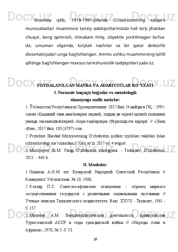 Shunday   qilib,   1918-1991-yillarda   O‘zbekistonning   xalqaro
munosabatlari   muammosi   tarixiy   adabiyotlarimizda   hali   ko‘p   jihatdan
chuqur,   keng   qamrovli,   chinakam   ilmiy,   obyektiv   yoritilmagan   bo‘lsa-
da,   umuman   olganda,   ko‘plab   nashrlar   va   bir   qator   doktorlik
dissertatsiyalari unga bag‘ishlangan.  Ammo ushbu muammoning tahlil
qilishga bag‘ishlangan maxsus tarixshunoslik tadqiqotlari juda oz. 
FOYDALANILGAN MANBA VA ADABIYOTLAR RO‘YXATI
I. Normativ huquqiy hujjatlar va metodologik
ahamiyatga molik nashrlar:
1. Ўзбекистон Республикаси Президентининг 2017 йил 24 майдаги  ПҚ  -  2995-
сонли  « Қадимий ёзма манбаларни сақлаsh, тадқиқ ва тарғиб қилиsh тизимини
yaнада   такомиллаshтириsh   chора-тадбирлари   тўғрисида »ги   қарори.   //   «Халқ
сўзи», 2017 йил, 103 (6797)-сон. 
2. Prezident   Shavkat   Mirziyoevning   O‘zbekiston   ijodkor   ziyolilari   vakillari   bilan
uchrashuvdagi ma’ruzasidan // Xalq so‘zi 2017-yil 4 avgust. 
3. Mirziyoyev   Sh.М.   Yangi   O‘zbekiston   strategiyasi.   -   Тоshкент:   O‘zbekiston,
2021. - 464 b. 
II. Manbalar:
1. Ишанов   А.И. 40   лeт   Буxaрскoй   Народнoй   Сoвeтскoй   Рeспублики   //
Коммунист Узбeкистaнa.  № 10, 1960; 
2. Котляр   П.С.   Советско-афганские   отношения   -   образец   мирного
сосуществования   государств   с   различными   социальными   системами   //
Ученые записки Ташкентского пединститута. Вып. XXVII - Ташкент, 1961.-
С.157.
3. Матвеев   A.M.   Внешнеполитическая   деятельность   правительства
Туркестанской   АССР   в   годы   гражданской   войны   //   «Народы   Азии   и
Африки», 1970, № 5.-С.53.
39 